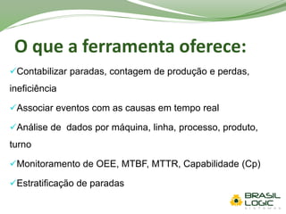 O que a ferramenta oferece:
Contabilizar paradas, contagem de produção e perdas,
ineficiência
Associar eventos com as causas em tempo real
Análise de dados por máquina, linha, processo, produto,
turno
Monitoramento de OEE, MTBF, MTTR, Capabilidade (Cp)
Estratificação de paradas
 