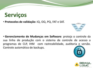 Serviços
• Protocolos de validação: IQ, OQ, PQ, FAT e SAT.
• Gerenciamento de Mudanças em Software: proteja o controle da
sua linha de produção com o sistema de controle de acesso a
programas de CLP, IHM com rastreabilidade, auditoria e versão.
Controle automático de backups.
 