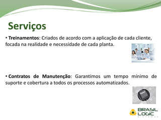 Serviços
• Treinamentos: Criados de acordo com a aplicação de cada cliente,
focada na realidade e necessidade de cada planta.
• Contratos de Manutenção: Garantimos um tempo mínimo de
suporte e cobertura a todos os processos automatizados.
 