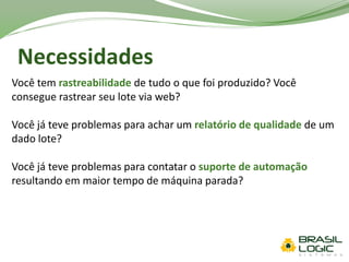 Necessidades
Você tem rastreabilidade de tudo o que foi produzido? Você
consegue rastrear seu lote via web?
Você já teve problemas para achar um relatório de qualidade de um
dado lote?
Você já teve problemas para contatar o suporte de automação
resultando em maior tempo de máquina parada?
 
