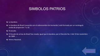 SIMBOLOS PATRIOS
 La bandera.
 La bandera de Brasil (conocida con el sobrenombre de Auriverde ) está formada por un rectángulo
verde de proporción 7 a 10.
 El escudo.
 El Escudo de armas de Brasil fue creado, igual que la bandera, por el Decreto No. 4 del 19 de noviembre
de 1889. ...
 Himno Nacional.
contenido
 