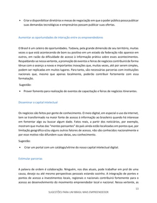 13
SUGESTÕES PARA UM BRASIL MAIS EMPREENDEDOR
• Criar e disponibilizar diretórios e mesas de negociação em que o poder público possa publicar
suas demandas tecnológicas e empresários possam publicar suas ofertas.
Aumentar as oportunidades de interação entre os empreendedores
O Brasil é um celeiro de oportunidades. Todavia, pela grande dimensão de seu território, muitas
vezes o que está acontecendo de bom ou positivo em um estado da federação não aparece em
outros, em razão da dificuldade de acesso à informação prática sobre esses acontecimentos.
Respaldando-se nessa vertente, a promoção de eventos e feiras de negócios contribuirá de forma
tênue com o avanço a novas e importantes inovações que, muitas vezes, até por serem simples,
podem ser replicadas em muitos lugares. Para tanto, são necessárias parcerias com instituições
nacionais que, mesmo que apenas localmente, poderão contribuir fortemente com essa
formatação.
Sugestão:
• Prover fomento para realização de eventos de capacitação e feiras de negócios itinerantes.
Disseminar o capital intelectual
Os negócios são feitos por gente de conhecimento. O meio digital, em especial o uso da internet,
tem se transformado na maior fonte de acesso à informação ao brasileiro quando há interesse
em fomentar algo ou buscar algum dado. Fatos reais, a partir dos noticiários, por exemplo,
mostram que muitas das “mentes pensantes” do país ainda estão localizadas em pontos que, por
limitação geográfica e/ou alguns outros fatores de acesso, não são conhecidos nacionalmente e
por esse motivo não difundem suas ideias, seu conhecimento.
Sugestão:
• Criar um portal com um catálogo/vitrine do nosso capital intelectual digital.
Estimular parcerias
A palavra de ordem é colaboração. Ninguém, nos dias atuais, pode trabalhar em prol de uma
causa, desejo ou até mesmo perspectivas pessoais estando sozinho. A integração de pontes e
pontos de acesso a investimentos locais, regionais e nacionais contribuirá fortemente para o
acesso ao desenvolvimento do movimento empreendedor local e nacional. Nessa vertente, as
 