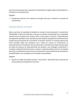14
SUGESTÕES PARA UM BRASIL MAIS EMPREENDEDOR
parcerias são necessárias para a garantia da composição de conglomerados empreendedores e
inovadores nos contextos locais.
Sugestão:
• Providenciar parcerias com empresas de atuação local para o fomento ao mercado de
investimentos.
Suporte para produtos “marca Brasil”
Sabe-se que focar em qualidade de produtos ou serviços é coisa do passado. A característica
“QUALIDADE” já deve está associada a tudo que é produzido, considerando que a competição
acirrada entre os produtos e/ou serviços, tanto no país quanto no exterior, é delimitada pela
principalmente qualidade. Assim, alternativas de promoção da capacidade do fortalecimento da
criação e do posicionamento da “marca Brasil” no contexto “fomento” é crucial para abertura de
novos mercados. Ações que contribuam com o aporte de recursos ou investimentos no
desenvolvimento da “marca Brasil” são necessárias para o referido alcance. Nesse sentido, ações
de análise do processo de desenvolvimento dos produtos, suas estratégias motivacionais e
resultados contribuirão fortemente para o suporte e criação de produtos premium. O resultado
desse foco e fortalecimento pode associar-se fortemente ao desenvolvimento de promoção da
competitividade e, por consequência, da motivação empreendedora.
Sugestão:
• Suporte na criação de produtos premium "marca Brasil", adicionando valor comercial aos
nossos produtos, principalmente no exterior.
 