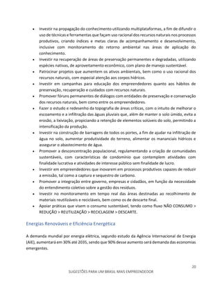 20
SUGESTÕES PARA UM BRASIL MAIS EMPREENDEDOR
 Investir na propagação do conhecimento utilizando multiplataformas, a fim de difundir o
uso de técnicas e ferramentas que façam uso racional dos recursos naturais nos processos
produtivos, criando índices e metas claras de acompanhamento e desenvolvimento,
inclusive com monitoramento do retorno ambiental nas áreas de aplicação do
conhecimento.
 Investir na recuperação de áreas de preservação permanentes e degradadas, utilizando
espécies nativas, de aproveitamento econômico, com plano de manejo sustentável.
 Patrocinar projetos que aumentem os ativos ambientais, bem como o uso racional dos
recursos naturais, com especial atenção aos corpos hídricos.
 Investir em campanhas para educação dos empreendedores quanto aos hábitos de
preservação, recuperação e cuidados com recursos naturais.
 Promover fóruns permanentes de diálogos com entidades de preservação e conservação
dos recursos naturais, bem como entre os empreendedores.
 Fazer o estudo e redesenho da topografia de áreas críticas, com o intuito de melhorar o
escoamento e a infiltração das águas pluviais que, além de manter o solo úmido, evita a
erosão, a lixiviação, propiciando a retenção de elementos solúveis do solo, permitindo a
intensificação da produção.
 Investir na construção de barragens de todos os portes, a fim de ajudar na infiltração de
água no solo, aumentar produtividade do terreno, alimentar os mananciais hídricos e
assegurar o abastecimento de água.
 Promover a desconcentração populacional, regulamentando a criação de comunidades
sustentáveis, com características de condomínio que contemplem atividades com
finalidade lucrativa e atividades de interesse público sem finalidade de lucro.
 Investir em empreendedores que inovarem em processos produtivos capazes de reduzir
a emissão, tal como a captura e sequestro de carbono.
 Promover a integração entre governo, empresas e cidadãos, em função da necessidade
do entendimento coletivo sobre a gestão dos resíduos.
 Investir no monitoramento em tempo real das áreas destinadas ao recolhimento de
materiais reutilizáveis e recicláveis, bem como os de descarte final.
 Apoiar práticas que visem o consumo sustentável, tendo como fluxo NÃO CONSUMO >
REDUÇÃO > REUTILIZAÇÃO > RECICLAGEM > DESCARTE.
Energias Renováveis e Eficiência Energética
A demanda mundial por energia elétrica, segundo estudo da Agência Internacional de Energia
(AIE), aumentará em 30% até 2035, sendo que 90% desse aumento será demanda das economias
emergentes.
 