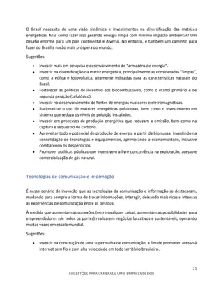 21
SUGESTÕES PARA UM BRASIL MAIS EMPREENDEDOR
O Brasil necessita de uma visão sistêmica e investimentos na diversificação das matrizes
energéticas. Mas como fazer isso gerando energia limpa com mínimo impacto ambiental? Um
desafio enorme para um pais continental e diverso. No entanto, é também um caminho para
fazer do Brasil a nação mais próspera do mundo.
Sugestões:
 Investir mais em pesquisa e desenvolvimento de “armazéns de energia”.
 Investir na diversificação da matriz energética, principalmente as consideradas “limpas”,
como a eólica e fotovoltaica, altamente indicadas para as características naturais do
Brasil.
 Fortalecer as políticas de incentivo aos biocombustíveis, como o etanol primário e de
segunda geração (celulósico).
 Investir no desenvolvimento de fontes de energias nucleares e eletromagnéticas.
 Racionalizar o uso de matrizes energéticas poluidoras, bem como o investimento em
sistema que reduza os níveis de poluição instalados.
 Investir em processos de produção energética que reduzam a emissão, bem como na
captura e sequestro de carbono.
 Aproveitar todo o potencial de produção de energia a partir da biomassa, investindo na
consolidação de tecnologias e equipamentos, aprimorando a economicidade, inclusive
combatendo os desperdícios.
 Promover políticas públicas que incentivem a livre concorrência na exploração, acesso e
comercialização de gás natural.
Tecnologias de comunicação e informação
É nesse cenário de inovação que as tecnologias da comunicação e informação se destacaram,
mudando para sempre a forma de trocar informações, interagir, deixando mais ricas e intensas
as experiências de comunicação entre as pessoas.
À medida que aumentam as conexões (entre qualquer coisa), aumentam as possibilidades para
empreendedores (de todos os portes) realizarem negócios lucrativos e sustentáveis, operando
muitas vezes em escala mundial.
Sugestões:
 Investir na construção de uma supermalha de comunicação, a fim de promover acesso à
internet sem fio e com alta velocidade em todo território brasileiro.
 