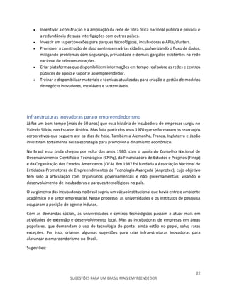 22
SUGESTÕES PARA UM BRASIL MAIS EMPREENDEDOR
 Incentivar a construção e a ampliação da rede de fibra ótica nacional pública e privada e
a redundância de suas interligações com outros países.
 Investir em superconexões para parques tecnológicas, incubadoras e APLs/clusters.
 Promover a construção de data centers em várias cidades, pulverizando o fluxo de dados,
mitigando problemas com segurança, privacidade e demais gargalos existentes na rede
nacional de telecomunicações.
 Criar plataformas que disponibilizem informações em tempo real sobre as redes e centros
públicos de apoio e suporte ao empreendedor.
 Treinar e disponibilizar materiais e técnicas atualizadas para criação e gestão de modelos
de negócio inovadores, escaláveis e sustentáveis.
Infraestruturas inovadoras para o empreendedorismo
Já faz um bom tempo (mais de 60 anos) que essa história de incubadora de empresas surgiu no
Vale do Silício, nos Estados Unidos. Mas foi a partir dos anos 1970 que se formaram os rearranjos
corporativos que seguem até os dias de hoje. Também a Alemanha, França, Inglaterra e Japão
investiram fortemente nessa estratégia para promover o dinamismo econômico.
No Brasil essa onda chegou por volta dos anos 1980, com o apoio do Conselho Nacional de
Desenvolvimento Científico e Tecnológico (CNPq), da Financiadora de Estudos e Projetos (Finep)
e da Organização dos Estados Americanos (OEA). Em 1987 foi fundada a Associação Nacional de
Entidades Promotoras de Empreendimentos de Tecnologia Avançada (Anprotec), cujo objetivo
tem sido a articulação com organismos governamentais e não governamentais, visando o
desenvolvimento de Incubadoras e parques tecnológicos no país.
O surgimento das incubadoras no Brasil supriu um vácuo institucional que havia entre o ambiente
acadêmico e o setor empresarial. Nesse processo, as universidades e os institutos de pesquisa
ocuparam a posição de agente indutor.
Com as demandas sociais, as universidades e centros tecnológicos passam a atuar mais em
atividades de extensão e desenvolvimento local. Mas as incubadoras de empresas em áreas
populares, que demandam o uso de tecnologia de ponta, ainda estão no papel, salvo raras
exceções. Por isso, criamos algumas sugestões para criar infraestruturas inovadoras para
alavancar o empreendorismo no Brasil.
Sugestões:
 