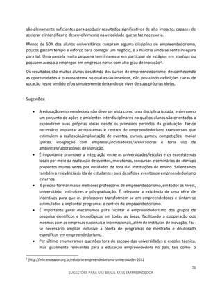 26
SUGESTÕES PARA UM BRASIL MAIS EMPREENDEDOR
são plenamente suficientes para produzir resultados significativos de alto impacto, capazes de
acelerar e intensificar o desenvolvimento na velocidade que se faz necessária.
Menos de 50% dos alunos universitários cursaram alguma disciplina de empreendedorismo,
poucos gastam tempo e esforço para começar um negócio, e a maioria ainda se sente insegura
para tal. Uma parcela muito pequena tem interesse em participar de estágios em startups ou
possuem acesso a empregos em empresas novas com alto grau de inovação2.
Os resultados são muitos alunos desistindo dos cursos de empreendedorismo, desconhecendo
as oportunidades e o ecossistema no qual estão inseridos, não possuindo definições claras de
vocação nesse sentido e/ou simplesmente deixando de viver de suas próprias ideias.
Sugestões:
 A educação empreendedora não deve ser vista como uma disciplina isolada, e sim como
um conjunto de ações e ambientes interdisciplinares no qual os alunos são orientados a
expandirem suas próprias ideias desde os primeiros períodos da graduação. Faz-se
necessário implantar ecossistemas e centros de empreendedorismo transversais que
estimulem a realização/implantação de eventos, cursos, games, competições, maker
spaces, integração com empresas/incubadoras/aceleradoras e forte uso de
ambientes/laboratórios de inovação.
 É importante promover a integração entre as universidades/escolas e os ecossistemas
locais por meio da realização de eventos, maratonas, concursos e seminários de startups
propostos muitas vezes por entidades de fora das instituições de ensino. Salientamos
também a relevância da ida de estudantes para desafios e eventos de empreendedorismo
externos,
 É preciso formar mais e melhores professores de empreendedorismo, em todos os níveis,
universitário, instrutores e pós-graduação. É relevante a existência de uma série de
incentivos para que os professores transformem-se em empreendedores e sintam-se
estimulados a implantar programas e centros de empreendedorismo.
 É importante gerar mecanismos para facilitar o empreendedorismo dos grupos de
pesquisa científicos e tecnológicos em todas as áreas, facilitando a cooperação dos
mesmos com as empresas nacionais e internacionais, além de institutos de inovação. Faz-
se necessário ampliar inclusive a oferta de programas de mestrado e doutorado
específicos em empreendedorismo.
 Por último enumeramos questões fora do escopo das universidades e escolas técnica,
mas igualmente relevantes para a educação empreendedora no país, tais como: o
2
(http://info.endeavor.org.br/relatorio-empreendedorismo-universidades-2012
 