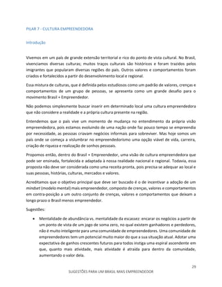 29
SUGESTÕES PARA UM BRASIL MAIS EMPREENDEDOR
PILAR 7 - CULTURA EMPREENDEDORA
Introdução
Vivemos em um país de grande extensão territorial e rico do ponto de vista cultural. No Brasil,
vivenciamos diversas culturas; muitos traços culturais são históricos e foram trazidos pelos
imigrantes que popularam diversas regiões do país. Outros valores e comportamentos foram
criados e fortalecidos a partir do desenvolvimento local e regional.
Essa mistura de culturas, que é definida pelos estudiosos como um padrão de valores, crenças e
comportamentos de um grupo de pessoas, se apresenta como um grande desafio para o
movimento Brasil + Empreendedor.
Não podemos simplesmente buscar inserir em determinado local uma cultura empreendedora
que não considere a realidade e a própria cultura presente na região.
Entendemos que o país vive um momento de mudança no entendimento da própria visão
empreendedora, pois estamos evoluindo de uma nação onde faz pouco tempo se empreendia
por necessidade, as pessoas criavam negócios informais para sobreviver. Mas hoje somos um
país onde se começa a vislumbrar no empreendedorismo uma opção viável de vida, carreira,
criação de riqueza e realização de sonhos pessoais.
Propomos então, dentro do Brasil + Empreendedor, uma visão de cultura empreendedora que
pode ser ensinada, fortalecida e adaptada à nossa realidade nacional e regional. Todavia, essa
proposta não deve ser considerada como uma receita pronta, pois precisa se adequar ao local e
suas pessoas, histórias, culturas, mercados e valores.
Acreditamos que o objetivo principal que deve ser buscado é o de incentivar a adoção de um
mindset (modelo mental) mais empreendedor, composto de crenças, valores e comportamentos
em contra-posição a um outro conjunto de crenças, valores e comportamentos que deixam a
longo prazo o Brasil menos empreendedor.
Sugestões:
 Mentalidade de abundância vs. mentalidade da escassez: encarar os negócios a partir de
um ponto de vista de um jogo de soma zero, no qual existem ganhadores e perdedores,
não é muito inteligente para uma comunidade de empreendedores. Uma comunidade de
empreendedores tem um potencial muito maior do que a sua situação atual. Adotar uma
expectativa de ganhos crescentes futuros para todos instiga uma espiral ascendente em
que, quanto mais atividade, mais atividade é atraída para dentro da comunidade,
aumentando o valor dela.
 