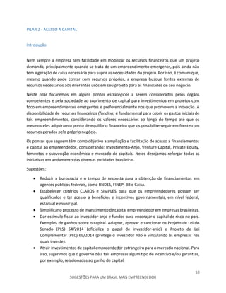 10
SUGESTÕES PARA UM BRASIL MAIS EMPREENDEDOR
PILAR 2 - ACESSO A CAPITAL
Introdução
Nem sempre a empresa tem facilidade em mobilizar os recursos financeiros que um projeto
demanda, principalmente quando se trata de um empreendimento emergente, pois ainda não
tem a geração de caixa necessária para suprir as necessidades do projeto. Por isso, é comum que,
mesmo quando pode contar com recursos próprios, a empresa busque fontes externas de
recursos necessários aos diferentes usos em seu projeto para as finalidades de seu negócio.
Neste pilar focaremos em alguns pontos estratégicos a serem considerados pelos órgãos
competentes e pela sociedade ao suprimento de capital para investimentos em projetos com
foco em empreendimentos emergentes e preferencialmente nos que promovem a inovação. A
disponibilidade de recursos financeiros (funding) é fundamental para cobrir os gastos iniciais de
tais empreendimentos, considerando os valores necessários ao longo do tempo até que os
mesmos eles adquiram o ponto de equilíbrio financeiro que os possibilite seguir em frente com
recursos gerados pelo próprio negócio.
Os pontos que seguem têm como objetivo a ampliação e facilitação de acesso a financiamentos
e capital ao empreendedor, considerando: Investimento-Anjo, Venture Capital, Private Equity,
fomentos e subvenção econômica e mercado de capitais. Neles desejamos reforçar todas as
iniciativas em andamento das diversas entidades brasileiras.
Sugestões:
 Reduzir a burocracia e o tempo de resposta para a obtenção de financiamentos em
agentes públicos federais, como BNDES, FINEP, BB e Caixa.
 Estabelecer critérios CLAROS e SIMPLES para que os empreendedores possam ser
qualificados e ter acesso a benefícios e incentivos governamentais, em nível federal,
estadual e municipal.
 Simplificar o processo de investimento de capital empreendedor em empresas brasileiras.
 Dar estímulo fiscal ao investidor-anjo e fundos para encorajar o capital de risco no país.
Exemplos de ganhos sobre o capital. Adaptar, aprovar e sancionar os Projeto de Lei do
Senado (PLS) 54/2014 (oficializa o papel de investidor-anjo) e Projeto de Lei
Complementar (PLC) 69/2014 (protege o investidor não o vinculando às empresas nas
quais investe).
 Atrair investimentos de capital empreendedor estrangeiro para o mercado nacional. Para
isso, sugerimos que o governo dê a tais empresas algum tipo de incentivo e/ou garantias,
por exemplo, relacionadas ao ganho de capital.
 