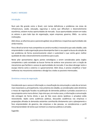 12
SUGESTÕES PARA UM BRASIL MAIS EMPREENDEDOR
PILAR 3 - MERCADO
Introdução
Num país tão grande como o Brasil, com tantas deficiências e problemas nas áreas de
infraestrutura, saúde, educação, segurança e outras que dificultam o desenvolvimento
econômico, existem muitas oportunidades de mercado. Essas oportunidades existem em todos
os setores e para todo tipo de organização, sejam empresas, governo, ONGs ou outras
instituições.
Além disso, se olharmos para o panorama global, tais problemas e respectivas oportunidades são
ainda maiores.
Para o Brasil se tornar mais competitivo no cenário mundial, é necessário que cada cidadão, cada
empreendedor e cada organização possa desempenhar bem o seu papel na busca da solução de
tais problemas de forma economicamente viável e sustentável e que venha gerar melhor
qualidade de vida e desenvolvimento econômico para o país.
Neste pilar apresentamos alguns pontos estratégicos a serem considerados pelos órgãos
competentes e pela sociedade ao buscar formas de acelerar esse processo com a criação de
mecanismos que facilitem o acesso às oportunidades de mercado. E isso deve abranger tanto o
escopo interno como o externo e o governamental. Além disso, é preciso simplificar e fazer
melhorias nos mecanismos existentes e divulgá-las a todos os possíveis interessados.
Diretórios e mesas de negociação
Considerando que o acesso à informação e a massificação da comunicação a cada dia se tornam
mais inexoráveis e, principalmente, mais próximos do cidadão, as considerações sobre diretórios
e mesas de negociação focados na publicação de demandas públicas e privadas associam-se a
essa proposta como marco divisor, haja visto que, em muitos casos, a informação e comunicação
não entregam de forma direta o que de fato esses atores (públicos e privados) estão
necessitando. Ações como audiências públicas, discussões acadêmicas nas empresas e
proposições afinadas às demandas existentes contribuirão diretamente com o planejamento e
foco empreendedor do governo, das empresas e das pessoas, se considerarmos o perfil
intraempreendedor de tantos que norteiam as empresas públicas e privadas.
Sugestão:
 