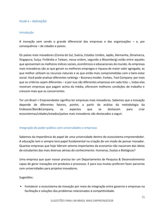 15
SUGESTÕES PARA UM BRASIL MAIS EMPREENDEDOR
PILAR 4 – INOVAÇÃO
Introdução
A inovação vem sendo o grande diferencial das empresas e das organizações – e, por
consequência – de cidades e países.
Os países mais inovadores (Coreia do Sul, Suécia, Estados Unidos, Japão, Alemanha, Dinamarca,
Singapura, Suíça, Finlândia e Taiwan, nessa ordem, segundo a Bloomberg) estão entre aqueles
que apresentam os melhores índices sociais, econômicos e educacionais do mundo. As empresas
mais inovadoras são as que geram os melhores empregos e riqueza de maior valor agregado, as
que melhor utilizam os recursos naturais e as que estão mais comprometidas com o bem-estar
social. Você pode analisar diferentes rankings – Business Insider, Forbes, Fast Company: por mais
que os critérios sejam diferentes – e por isso são diferentes empresas em cada lista –, todas elas
mostram empresas que pagam acima da média, oferecem melhores condições de trabalho e
crescem mais que os concorrentes.
Ter um Brasil + Empreendedor significa ter empresas mais inovadoras. Sabemos que a inovação
depende de diferentes fatores, porém, a partir da análise da metodologia da
Endeavor/Bain&Company, os aspectos que se destacam para criar
ecossistemas/cidades/estados/países mais inovadores são destacados a seguir.
Integração do poder público com universidades e empresas
Sabemos da importância do papel de uma universidade dentro do ecossistema empreendedor.
A educação tem e sempre terá papel fundamental na criação de um modo de pensar inovador.
Quantas empresas que hoje lideram setores importantes da economia não nasceram das ideias
de estudantes das mais diversas aéreas do conhecimento: Humanas, Exatas e Biológicas?
Uma empresa que quer inovar precisa ter um Departamento de Pesquisa & Desenvolvimento
capaz de gerar inovações em produtos e processos. E para isso muitas preferem fazer parcerias
com universidades para projetos inovadores.
Sugestões:
• Fortalecer o ecossistema da inovação por meio da integração entre governo e empresas na
facilitação e soluções dos problemas relacionados à competitividade.
 