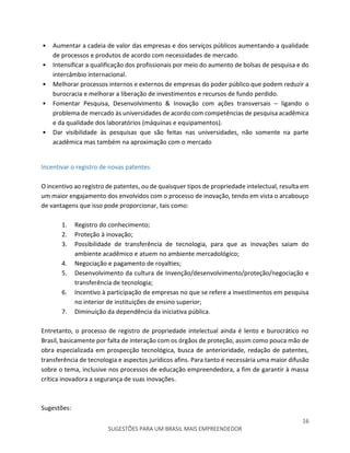 16
SUGESTÕES PARA UM BRASIL MAIS EMPREENDEDOR
• Aumentar a cadeia de valor das empresas e dos serviços públicos aumentando a qualidade
de processos e produtos de acordo com necessidades de mercado.
• Intensificar a qualificação dos profissionais por meio do aumento de bolsas de pesquisa e do
intercâmbio internacional.
• Melhorar processos internos e externos de empresas do poder público que podem reduzir a
burocracia e melhorar a liberação de investimentos e recursos de fundo perdido.
• Fomentar Pesquisa, Desenvolvimento & Inovação com ações transversais – ligando o
problema de mercado às universidades de acordo com competências de pesquisa acadêmica
e da qualidade dos laboratórios (máquinas e equipamentos).
• Dar visibilidade às pesquisas que são feitas nas universidades, não somente na parte
acadêmica mas também na aproximação com o mercado
Incentivar o registro de novas patentes
O incentivo ao registro de patentes, ou de quaisquer tipos de propriedade intelectual, resulta em
um maior engajamento dos envolvidos com o processo de inovação, tendo em vista o arcabouço
de vantagens que isso pode proporcionar, tais como:
1. Registro do conhecimento;
2. Proteção à inovação;
3. Possibilidade de transferência de tecnologia, para que as inovações saiam do
ambiente acadêmico e atuem no ambiente mercadológico;
4. Negociação e pagamento de royalties;
5. Desenvolvimento da cultura de Invenção/desenvolvimento/proteção/negociação e
transferência de tecnologia;
6. Incentivo à participação de empresas no que se refere a investimentos em pesquisa
no interior de instituições de ensino superior;
7. Diminuição da dependência da iniciativa pública.
Entretanto, o processo de registro de propriedade intelectual ainda é lento e burocrático no
Brasil, basicamente por falta de interação com os órgãos de proteção, assim como pouca mão de
obra especializada em prospecção tecnológica, busca de anterioridade, redação de patentes,
transferência de tecnologia e aspectos jurídicos afins. Para tanto é necessária uma maior difusão
sobre o tema, inclusive nos processos de educação empreendedora, a fim de garantir à massa
crítica inovadora a segurança de suas inovações.
Sugestões:
 