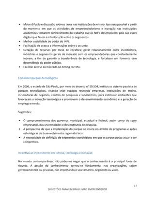 17
SUGESTÕES PARA UM BRASIL MAIS EMPREENDEDOR
• Maior difusão e discussão sobre o tema nas instituições de ensino. Isso será possível a partir
do momento em que as atividades de empreendedorismo e inovação nas instituições
acadêmicas tomarem conhecimento do trabalho que os NIT’s desenvolvem, pois são esses
órgãos que fazem a interlocução entre os segmentos.
• Melhor usabilidade do portal do INPI.
• Facilitação de acesso a informações sobre o assunto.
• Geração de recursos por meio de royalties: gerar relacionamento entre investidores,
indústrias e segmentos gerais de mercado com os empreendedores que constantemente
inovam, a fim de garantir a transferência de tecnologia, e fortalecer um fomento sem
dependência do poder público.
• Facilitar acesso ao mercado no timing correto.
Fortalecer parques tecnológicos
Em 2006, o estado de São Paulo, por meio do decreto n° 50.504, instituiu o sistema paulista de
parques tecnológicos, visando criar espaços reunindo empresas, instituições de ensino,
incubadoras de negócios, centros de pesquisas e laboratórios, para estimular ambientes que
favoreçam a inovação tecnológica e promovam o desenvolvimento econômico e a geração de
emprego e renda.
Sugestões:
• O comprometimento dos governos municipal, estadual e federal, assim como do setor
empresarial, das universidades e dos institutos de pesquisa.
• A perspectiva de que a implantação do parque se insere no âmbito de programas e ações
estratégicas de desenvolvimento regional e local.
• A necessidade de definição de segmentos tecnológicos em que o parque possa atuar e ser
competitivo.
Incentivo ao investimento em ciência, tecnologia e inovação
No mundo contemporâneo, não podemos negar que o conhecimento é a principal fonte de
riqueza. A gestão do conhecimento tornou-se fundamental nas organizações, sejam
governamentais ou privadas, não importando o seu tamanho, segmento ou valor.
 