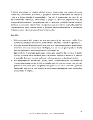 18
SUGESTÕES PARA UM BRASIL MAIS EMPREENDEDOR
A ciência, a tecnologia e a inovação são instrumentos fundamentais para o desenvolvimento
sustentável, o crescimento econômico, a geração de melhores oportunidades de emprego e
renda e a democratização de oportunidades. Para isso é fundamental, por meio de um
desenvolvimento sustentável, estimularmos a geração de atividades empreendedoras, do
empreendedorismo inovador e das pesquisas básicas e aplicadas, engajando o capital humano –
cientistas, pesquisadores e acadêmicos – às organizações governamentais ou privadas, nacionais
ou internacionais, sendo capaz de atender às demandas sociais dos brasileiros e ao permanente
fortalecimento da soberania nacional no contexto mundial.
Sugestões:
• Mais empresas de alto impacto, ou seja, com potencial de crescimento rápido, ética,
sustentável, estratégica e qualificada. Um modelo de referência para outras organizações.
• Alto valor agregado ao setor estratégico, ou seja, empresas que desenvolvem seus produtos
totalmente alinhadas com as metas estratégicas, que por sua vez geram produtos de alto
valor mercadológico e alinhados com as necessidades sociais.
• Oportunidades de empregos qualificadas, ou seja, com a qualificação em massa do capital
humano, abrem-se novas frentes de postos de trabalho, permitindo flexibilizar as áreas da
organização, diminuir o turn over e oferecer melhores salários e ambiente de trabalho.
• Mais competitividade do mercado, ou seja, com o uso mais efetivo do conhecimento e
recursos, as empresas tornam-se mais preparadas para enfrentar um mundo cada vez mais
globalizado e dinâmico, pois a redução de custo, por si só, não é mais suficiente e, por meio
da inovação, pode-se criar mais produtos e processos com alto valor agregado, mantendo a
sobrevivência da empresa.
 