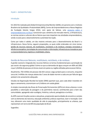 19
SUGESTÕES PARA UM BRASIL MAIS EMPREENDEDOR
PILAR 5 - INFRAESTRUTURA
Introdução
Em 2013 foi realizada pela Global Entrepreneurship Monitor (GEM), em parceria com o Instituto
Brasileiro da Qualidade e Produtividade (IBPQ), Centro de Empreendedorismo e Novos Negócios
da Fundação Getulio Vargas (FGV), com apoio do Sebrae, uma pesquisa sobre o
empreendedorismo no Brasil. Concluíram que a dinâmica do mercado interno, a infraestrutura,
as normas sociais e culturais são os fatores que mais impactam nas atividades empreendedoras,
sendo cruciais para o desenvolvimento sustentável da nação.
Como por todos é sabido, um dos maiores entraves para o desenvolvimento do Brasil é a
infraestrutura. Dessa forma, seguem proposições, as quais estão ordenadas em cinco temas:
gestão de recursos naturais, de reutilizáveis, recicláveis e de resíduos; energias renováveis e
eficiência energética; tecnologias de comunicação e informação; infraestruturas inovadoras para
o empreendedorismo; logística e mobilidade urbana.
Gestão de Recursos Naturais, reutilizáveis, recicláveis, e de resíduos
A gestão racional e integrada dos recursos hídricos se tornou fundamental para a promoção da
paz social e da segurança global. Estima-se que as demandas de água cresçam em 40% até 2050
e que 1,8 bilhão de pessoas em breve vivam em países ou regiões afetadas pela escassez hídrica.
Atualmente, 750 milhões de pessoas não têm acesso a água própria para o consumo, enquanto
cerca de 2 milhões de crianças abaixo dos 5 anos de idade morrem a cada ano por falta de água
potável e de saneamento adequado.
Estudos da Organização Mundial da Saúde (OMS) apontam que, para cada dólar investido em
água e saneamento, economizam-se 4,3 dólares em saúde global.
A simples manutenção das Áreas de Preservação Permanentes (APPs) em áreas urbanas e rurais
possibilita a valorização da paisagem e do patrimônio natural, contribuindo para o bem das
comunidades, agregando valor ecológico, histórico, cultural, paisagístico e turístico.
As APPs exercem funções sociais e educativas, propiciando oportunidades de encontro e contato
com os elementos da natureza, educação ambiental, práticas esportivas, lazer e recreação. Com
isso, oferecem uma maior qualidade de vida às populações, principalmente as urbanas, que
representam em torno de 85% da população do Brasil.
Sugestões:
 