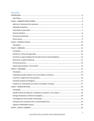 2
SUGESTÕES PARA UM BRASIL MAIS EMPREENDEDOR
Sumário
INTRODUÇÃO..........................................................................................................................................4
Sete Pilares..........................................................................................................................................4
PILAR 1 - AMBIENTE REGULATÓRIO.........................................................................................................6
Abertura e fechamento de empresas...................................................................................................6
Legislação trabalhista ..........................................................................................................................7
Importação e exportação.....................................................................................................................7
Sistema tributário................................................................................................................................8
Consciência ambiental.........................................................................................................................8
Outros temas.......................................................................................................................................9
PILAR 2 - ACESSO A CAPITAL..................................................................................................................10
Introdução.........................................................................................................................................10
PILAR 3 - MERCADO...............................................................................................................................12
Introdução.........................................................................................................................................12
Diretórios e mesas de negociação......................................................................................................12
Aumentar as oportunidades de interação entre os empreendedores.................................................13
Disseminar o capital intelectual .........................................................................................................13
Estimular parcerias............................................................................................................................13
Suporte para produtos “marca Brasil” ...............................................................................................14
PILAR 4 – INOVAÇÃO .............................................................................................................................15
Introdução.........................................................................................................................................15
Integração do poder público com universidades e empresas .............................................................15
Incentivar o registro de novas patentes .............................................................................................16
Fortalecer parques tecnológicos........................................................................................................17
Incentivo ao investimento em ciência, tecnologia e inovação ............................................................17
PILAR 5 - INFRAESTRUTURA...................................................................................................................19
Introdução.........................................................................................................................................19
Gestão de Recursos Naturais, reutilizáveis, recicláveis, e de resíduos.................................................19
Energias Renováveis e Eficiência Energética.......................................................................................20
Tecnologias de comunicação e informação........................................................................................21
Infraestruturas inovadoras para o empreendedorismo......................................................................22
Logística e Mobilidade Urbana...........................................................................................................23
PILAR 6 - CAPITAL HUMANO..................................................................................................................24
 