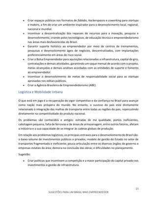 23
SUGESTÕES PARA UM BRASIL MAIS EMPREENDEDOR
 Criar espaços públicos nos formatos de fablabs, hackerspaces e coworking para startups
e makers, a fim de criar um ambiente inspirador para o desenvolvimento local, regional,
nacional e mundial.
 Incentivar a descentralização dos repasses de recursos para a inovação, pesquisa e
desenvolvimento, criando polos tecnológicos, de educação técnica e empreendedorismo
nas áreas mais desfavorecidas do Brasil.
 Garantir suporte holístico ao empreendedor por meio de centros de treinamentos,
pesquisas e desenvolvimento ágeis de negócios, descentralizados, com implantações
preferencialmente em áreas de risco social.
 Criar o Bolsa Empreendedor para aquisições relacionadas a infraestrutura, capital de giro,
contratações e demais atividades, garantindo um saque mensal de acordo com o projeto,
metas alcançadas e demais análises acordadas com as entidades de suporte e fomento
ao empreendedor.
 Incentivar o desenvolvimento de metas de responsabilidade social para as startups
aprovadas nos editais públicos.
 Criar a Agência Brasileira de Empreendedorismo (ABE).
Logística e Mobilidade Urbana
O que está em jogo é a recuperação do vigor competitivo e da confiança no Brasil para avançar
como nação mais próspera do mundo. No entanto, o sucesso do país está diretamente
relacionado à integração das malhas de transporte entre todas as regiões do pais, repercutindo
diretamente na competitividade do produto nacional.
Os problemas são conhecidos e antigos: estradas de má qualidade, portos ineficientes,
cabotagem pequena, falta de ferrovias e de áreas de armazenagem, entre outros fatores, afetam
a indústria e a sua capacidade de se integrar às cadeias globais de produção.
Em relação aos problemas logísticos, os principais entraves para o desenvolvimento do Brasil são:
o baixo volume de investimentos públicos e privados; modelo de gestão do Estado no setor de
transportes fragmentado e ineficiente; pouca articulação entre os diversos órgãos de governo e
empresas estatais da área; demora na conclusão das obras; e dificuldades no planejamento.
Sugestão:
 Criar políticas que incentivem a competição e a maior participação do capital privado nos
investimentos e gestão de infraestrutura.
 