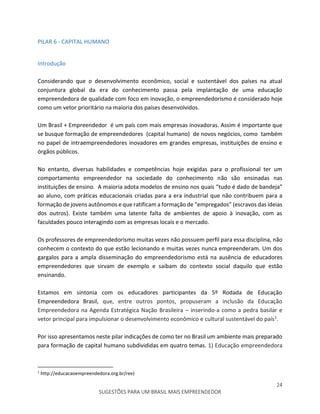 24
SUGESTÕES PARA UM BRASIL MAIS EMPREENDEDOR
PILAR 6 - CAPITAL HUMANO
Introdução
Considerando que o desenvolvimento econômico, social e sustentável dos países na atual
conjuntura global da era do conhecimento passa pela implantação de uma educação
empreendedora de qualidade com foco em inovação, o empreendedorismo é considerado hoje
como um vetor prioritário na maioria dos países desenvolvidos.
Um Brasil + Empreendedor é um país com mais empresas inovadoras. Assim é importante que
se busque formação de empreendedores (capital humano) de novos negócios, como também
no papel de intraempreendedores inovadores em grandes empresas, instituições de ensino e
órgãos públicos.
No entanto, diversas habilidades e competências hoje exigidas para o profissional ter um
comportamento empreendedor na sociedade do conhecimento não são ensinadas nas
instituições de ensino. A maioria adota modelos de ensino nos quais “tudo é dado de bandeja”
ao aluno, com práticas educacionais criadas para a era industrial que não contribuem para a
formação de jovens autônomos e que ratificam a formação de “empregados” (escravos das ideias
dos outros). Existe também uma latente falta de ambientes de apoio à inovação, com as
faculdades pouco interagindo com as empresas locais e o mercado.
Os professores de empreendedorismo muitas vezes não possuem perfil para essa disciplina, não
conhecem o contexto do que estão lecionando e muitas vezes nunca empreenderam. Um dos
gargalos para a ampla disseminação do empreendedorismo está na ausência de educadores
empreendedores que sirvam de exemplo e saibam do contexto social daquilo que estão
ensinando.
Estamos em sintonia com os educadores participantes da 5º Rodada de Educação
Empreendedora Brasil, que, entre outros pontos, propuseram a inclusão da Educação
Empreendedora na Agenda Estratégica Nação Brasileira – inserindo-a como a pedra basilar e
vetor principal para impulsionar o desenvolvimento econômico e cultural sustentável do país1.
Por isso apresentamos neste pilar indicações de como ter no Brasil um ambiente mais preparado
para formação de capital humano subdivididas em quatro temas. 1) Educação empreendedora
1
http://educacaoempreendedora.org.br/ree)
 