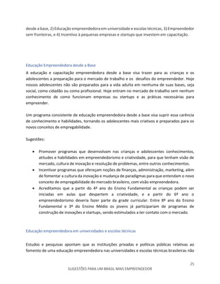 25
SUGESTÕES PARA UM BRASIL MAIS EMPREENDEDOR
desde a base, 2) Educação empreendedora em universidade e escolas técnicas, 3) Empreendedor
sem fronteiras, e 4) Incentivo à pequenas empresas e startups que investem em capacitação.
Educação Empreendedora desde a Base
A educação e capacitação empreendedora desde a base visa trazer para as crianças e os
adolescentes a preparação para o mercado de trabalho e os desafios do empreendedor. Hoje
nossos adolescentes não são preparados para a vida adulta em nenhuma de suas bases, seja
social, como cidadão ou como profissional. Hoje entram no mercado de trabalho sem nenhum
conhecimento de como funcionam empresas ou startups e as práticas necessárias para
empreender.
Um programa consistente de educação empreendedora desde a base visa suprir essa carência
de conhecimento e habilidades, tornando os adolescentes mais criativos e preparados para os
novos conceitos de empregabilidade.
Sugestões:
 Promover programas que desenvolvam nas crianças e adolescentes conhecimentos,
atitudes e habilidades em empreendedorismo e criatividade, para que tenham visão de
mercado, cultura de inovação e resolução de problemas, entre outros conhecimentos.
 Incentivar programas que ofereçam noções de finanças, administração, marketing, além
de fomentar a cultura da inovação e mudança de paradigmas para que entendam o novo
conceito de empregabilidade do mercado brasileiro, com visão empreendedora.
 Acreditamos que a partir do 4º ano do Ensino Fundamental as crianças podem ser
iniciadas em aulas que despertem a criatividade, e a partir do 6º ano o
empreendedorismo deveria fazer parte da grade curricular. Entre 8º ano do Ensino
Fundamental e 3º do Ensino Médio os jovens já participariam de programas de
construção de inovações e startups, sendo estimulados a ter contato com o mercado.
Educação empreendedora em universidades e escolas técnicas
Estudos e pesquisas apontam que as instituições privadas e políticas públicas relativas ao
fomento de uma educação empreendedora nas universidades e escolas técnicas brasileiras não
 