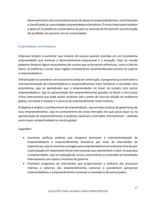 27
SUGESTÕES PARA UM BRASIL MAIS EMPREENDEDOR
desenvolvimento dos ecossistemas locais de apoio ao empreendedorismo, reconhecendo
e classificando as comunidades empreendedoras brasileiras. É muito importante também
o apoio às incubadoras e aceleradoras do país no sentindo de fornecerem uma formação
de qualidade em parceria com as universidades.
Empreendedor sem fronteiras
Empresas tendem a aumentar suas chances de sucesso quando inseridas em um ecossistema
empreendedor que estimula o desenvolvimento empresarial e a inovação. Hoje no mundo
podemos destacar alguns ecossistemas de sucesso que se tornaram referências, como o Vale do
Silício, na Califórnia, e Israel, duas regiões mundialmente reconhecidas pelo sucesso no suporte
a empreendedores.
O Brasil pode-se considerar um ecossistema ainda em construção, e programas que estimulem a
internacionalização de empreendedores e empreendimentos visam fortalecer e consolidar esse
ecossistema, seja no aprendizado que o empreendedor irá trazer no contato com outros
empreendedores, seja na apresentação dos empreendimentos gerados no Brasil a uma massa
critica internacional que pode avaliar produtos sob o ponto de vista da solução de problemas
globais, tornando o impacto e o alcance do empreendimento muito maiores.
O objetivo é ampliar o conhecimento do empreendedor, seja em boas práticas de governança de
seus empreendimentos, seja no conhecimento de novos mercados em que possa atuar ou na
apresentação de empreendimentos e produtos nacionais a mercados internacionais – obtendo
assim maior competitividade no cenário global.
Sugestões:
 Incentivar políticas públicas que busquem promover a internacionalização de
empreendedores e empreendimentos brasileiros por meio de intercâmbio de
experiências, seja no incentivo a estágios para empreendedores em empresas fora do país
e participação em importantes feiras internacionais que representem o setor no qual atua
o empreendedor, seja na realização de cursos universitários ou mestrados em faculdades
internacionais com apoio e incentivo do governo.
 Promover programas de intercâmbio que proporcionem a melhoria dos processos
internos e externos dos empreendimentos nacionais e possibilitem apresentar
empreendedores e empreendimentos nacionais a investidores de outros países.
 