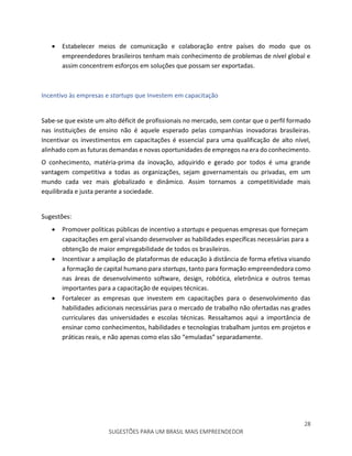 28
SUGESTÕES PARA UM BRASIL MAIS EMPREENDEDOR
 Estabelecer meios de comunicação e colaboração entre países do modo que os
empreendedores brasileiros tenham mais conhecimento de problemas de nível global e
assim concentrem esforços em soluções que possam ser exportadas.
Incentivo às empresas e startups que Investem em capacitação
Sabe-se que existe um alto déficit de profissionais no mercado, sem contar que o perfil formado
nas instituições de ensino não é aquele esperado pelas companhias inovadoras brasileiras.
Incentivar os investimentos em capacitações é essencial para uma qualificação de alto nível,
alinhado com as futuras demandas e novas oportunidades de empregos na era do conhecimento.
O conhecimento, matéria-prima da inovação, adquirido e gerado por todos é uma grande
vantagem competitiva a todas as organizações, sejam governamentais ou privadas, em um
mundo cada vez mais globalizado e dinâmico. Assim tornamos a competitividade mais
equilibrada e justa perante a sociedade.
Sugestões:
 Promover políticas públicas de incentivo a startups e pequenas empresas que forneçam
capacitações em geral visando desenvolver as habilidades específicas necessárias para a
obtenção de maior empregabilidade de todos os brasileiros.
 Incentivar a ampliação de plataformas de educação à distância de forma efetiva visando
a formação de capital humano para startups, tanto para formação empreendedora como
nas áreas de desenvolvimento software, design, robótica, eletrônica e outros temas
importantes para a capacitação de equipes técnicas.
 Fortalecer as empresas que investem em capacitações para o desenvolvimento das
habilidades adicionais necessárias para o mercado de trabalho não ofertadas nas grades
curriculares das universidades e escolas técnicas. Ressaltamos aqui a importância de
ensinar como conhecimentos, habilidades e tecnologias trabalham juntos em projetos e
práticas reais, e não apenas como elas são “emuladas” separadamente.
 