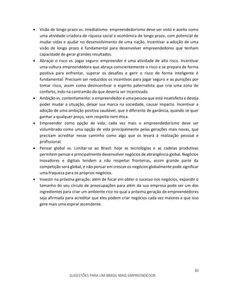 30
SUGESTÕES PARA UM BRASIL MAIS EMPREENDEDOR
 Visão de longo prazo vs. imediatismo: empreendedorismo deve ser visto e aceito como
uma atividade criadora de riqueza social e econômica de longo prazo, com potencial de
mudar vidas e ajudar no desenvolvimento de uma nação. Incentivar a adoção de uma
visão de longo prazo é fundamental para desenvolver empreendedores que tenham
capacidade de gerar grandes resultados.
 Abraçar o risco vs. jogar seguro: empreender é uma atividade de alto risco. Incentivar
uma cultura empreendedora que abraça conscientemente o risco e se prepara de forma
positiva para enfrentar, superar os desafios e gerir o risco de forma inteligente é
fundamental. Precisam ser reduzidos os incentivos para jogar seguro e as punições por
tomar risco, assim como desincentivar o espirito paternalista que cria uma zona de
conforto, indo na contramão do que deveria ser incentivado.
 Ambição vs. contentamento: o empreendedor é uma pessoa que está insatisfeita e deseja
poder mudar a situação, deixar sua marca na sociedade, causar impacto. Incentivar a
adoção de uma ambição positiva saudável, que é diferente de ganância, quando se quer
ganhar a qualquer preço, sem respeito nem ética.
 Empreender como opção de vida: cada vez mais o empreendedorismo deve ser
vislumbrado como uma opção de vida principalmente pelas gerações mais novas, que
precisam acreditar nesse caminho como algo que os levará à realização pessoal e
profissional.
 Pensar global vs. Limitar-se ao Brasil: hoje as tecnologias e as cadeias produtivas
permitem pensar e principalmente desenvolver negócios de abrangência global. Negócios
inovadores e digitais tendem a não respeitar fronteiras, assim grande parte da
competição será global, e não pensar em crescer os negócios globalmente pode significar
uma fraqueza para os próprios negócios.
 Investir na próxima geração: além de focar em obter o sucesso nos negócios, expandir o
tamanho do seu círculo de preocupações para além da sua empresa pode ser um dos
ingredientes para criar um ambiente rico no qual a próxima geração de empreendedores
seja afirmada para acreditar que eles podem criar negócios cada vez maiores e que isso
gere mais uma espiral ascendente.
 