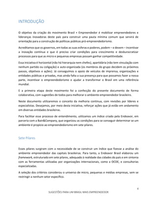 4
SUGESTÕES PARA UM BRASIL MAIS EMPREENDEDOR
INTRODUÇÃO
O objetivo da criação do movimento Brasil + Empreendedor é mobilizar empreendedores e
lideranças inovadoras deste país para construir uma pauta mínima comum que servirá de
orientação para a construção de políticas públicas pró-empreendedorismo.
Acreditamos que os governos, em todas as suas esferas e poderes, podem – e devem – incentivar
a inovação contínua e que é preciso criar condições para crescimento e desburocratizar
processos para que as micro e pequenas empresas possam ganhar competitividade.
Essa iniciativa é horizontal (não há hierarquia nem chefes), apartidária (não tem vinculação com
nenhum partido ou coligação) e auto-organizada (os membros do grupo decidem os próximos
passos, objetivos e ações). Já conseguimos o apoio de veículos de imprensa, organizações e
entidades públicas e privadas, mas ainda falta a sua presença para que possamos fazer a nossa
parte, incentivar o empreendedorismo e ajudar a transformar o Brasil em uma referência
mundial.
E a primeira etapa deste movimento foi a confecção do presente documento de forma
colaborativa, com sugestões de todos para melhorar o ambiente empreendedor brasileiro.
Neste documento utilizaremos o conceito da melhoria continua, com revisões por líderes e
especialistas. Desejamos, por meio desta iniciativa, reforçar ações que já estão em andamento
em diversas entidades brasileiras.
Para facilitar esse processo de entendimento, utilizamos um índice criado pela Endeavor, em
parceria com a Bain&Company, que organizou as condições para se conseguir determinar se um
ambiente é propício ao empreendedorismo em sete pilares.
Sete Pilares
Esses pilares surgiram com a necessidade de se construir um índice que fizesse a análise do
ambiente empreendedor das capitais brasileiras. Para tanto, a Endeavor Brasil elaborou um
framework, estruturado em sete pilares, adequado à realidade das cidades do país e em sintonia
com as ferramentas utilizadas por organizações internacionais, como a OCDE, e consultorias
especializadas.
A seleção dos critérios considerou o universo de micro, pequenas e médias empresas, sem se
restringir a nenhum setor específico.
 
