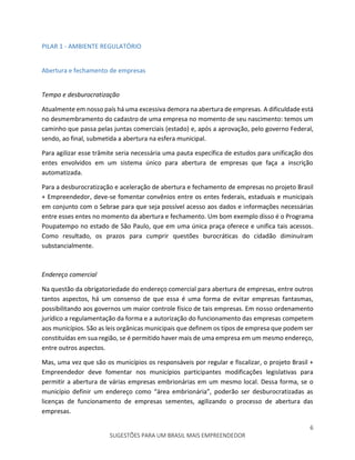 6
SUGESTÕES PARA UM BRASIL MAIS EMPREENDEDOR
PILAR 1 - AMBIENTE REGULATÓRIO
Abertura e fechamento de empresas
Tempo e desburocratização
Atualmente em nosso país há uma excessiva demora na abertura de empresas. A dificuldade está
no desmembramento do cadastro de uma empresa no momento de seu nascimento: temos um
caminho que passa pelas juntas comerciais (estado) e, após a aprovação, pelo governo Federal,
sendo, ao final, submetida a abertura na esfera municipal.
Para agilizar esse trâmite seria necessária uma pauta específica de estudos para unificação dos
entes envolvidos em um sistema único para abertura de empresas que faça a inscrição
automatizada.
Para a desburocratização e aceleração de abertura e fechamento de empresas no projeto Brasil
+ Empreendedor, deve-se fomentar convênios entre os entes federais, estaduais e municipais
em conjunto com o Sebrae para que seja possível acesso aos dados e informações necessárias
entre esses entes no momento da abertura e fechamento. Um bom exemplo disso é o Programa
Poupatempo no estado de São Paulo, que em uma única praça oferece e unifica tais acessos.
Como resultado, os prazos para cumprir questões burocráticas do cidadão diminuíram
substancialmente.
Endereço comercial
Na questão da obrigatoriedade do endereço comercial para abertura de empresas, entre outros
tantos aspectos, há um consenso de que essa é uma forma de evitar empresas fantasmas,
possibilitando aos governos um maior controle físico de tais empresas. Em nosso ordenamento
jurídico a regulamentação da forma e a autorização do funcionamento das empresas competem
aos municípios. São as leis orgânicas municipais que definem os tipos de empresa que podem ser
constituídas em sua região, se é permitido haver mais de uma empresa em um mesmo endereço,
entre outros aspectos.
Mas, uma vez que são os municípios os responsáveis por regular e fiscalizar, o projeto Brasil +
Empreendedor deve fomentar nos municípios participantes modificações legislativas para
permitir a abertura de várias empresas embrionárias em um mesmo local. Dessa forma, se o
município definir um endereço como “área embrionária”, poderão ser desburocratizadas as
licenças de funcionamento de empresas sementes, agilizando o processo de abertura das
empresas.
 