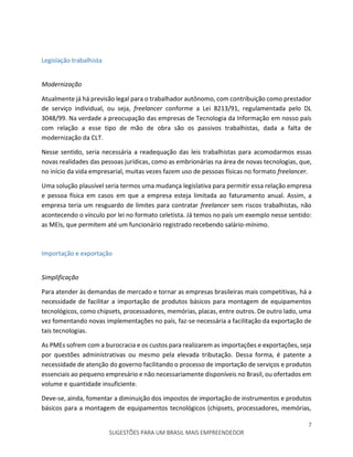 7
SUGESTÕES PARA UM BRASIL MAIS EMPREENDEDOR
Legislação trabalhista
Modernização
Atualmente já há previsão legal para o trabalhador autônomo, com contribuição como prestador
de serviço individual, ou seja, freelancer conforme a Lei 8213/91, regulamentada pelo DL
3048/99. Na verdade a preocupação das empresas de Tecnologia da Informação em nosso país
com relação a esse tipo de mão de obra são os passivos trabalhistas, dada a falta de
modernização da CLT.
Nesse sentido, seria necessária a readequação das leis trabalhistas para acomodarmos essas
novas realidades das pessoas jurídicas, como as embrionárias na área de novas tecnologias, que,
no início da vida empresarial, muitas vezes fazem uso de pessoas físicas no formato freelancer.
Uma solução plausível seria termos uma mudança legislativa para permitir essa relação empresa
e pessoa física em casos em que a empresa esteja limitada ao faturamento anual. Assim, a
empresa teria um resguardo de limites para contratar freelancer sem riscos trabalhistas, não
acontecendo o vínculo por lei no formato celetista. Já temos no país um exemplo nesse sentido:
as MEIs, que permitem até um funcionário registrado recebendo salário-mínimo.
Importação e exportação
Simplificação
Para atender às demandas de mercado e tornar as empresas brasileiras mais competitivas, há a
necessidade de facilitar a importação de produtos básicos para montagem de equipamentos
tecnológicos, como chipsets, processadores, memórias, placas, entre outros. De outro lado, uma
vez fomentando novas implementações no país, faz-se necessária a facilitação da exportação de
tais tecnologias.
As PMEs sofrem com a burocracia e os custos para realizarem as importações e exportações, seja
por questões administrativas ou mesmo pela elevada tributação. Dessa forma, é patente a
necessidade de atenção do governo facilitando o processo de importação de serviços e produtos
essenciais ao pequeno empresário e não necessariamente disponíveis no Brasil, ou ofertados em
volume e quantidade insuficiente.
Deve-se, ainda, fomentar a diminuição dos impostos de importação de instrumentos e produtos
básicos para a montagem de equipamentos tecnológicos (chipsets, processadores, memórias,
 