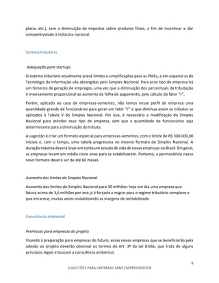 8
SUGESTÕES PARA UM BRASIL MAIS EMPREENDEDOR
placas etc.), sem a diminuição de impostos sobre produtos finais, a fim de incentivar e dar
competitividade à indústria nacional.
Sistema tributário
Adequação para startups
O sistema tributário atualmente prevê limites e simplificações para as PMEs, e em especial as de
Tecnologia da Informação são abrangidas pelo Simples Nacional. Para esse tipo de empresa há
um fomento de geração de empregos, uma vez que a diminuição dos percentuais da tributação
é inversamente proporcional ao aumento da folha de pagamento, pelo cálculo do fator “r”.
Porém, aplicado ao caso de empresas-sementes, não temos nesse perfil de empresa uma
quantidade grande de funcionários para gerar um fator “r” e que diminua assim os tributos se
aplicados à Tabela V do Simples Nacional. Por isso, é necessária a modificação do Simples
Nacional para atender esse tipo de empresa, sem que a quantidade de funcionários seja
determinante para a diminuição do tributo.
A sugestão é criar um formato especial para empresas-sementes, com o limite de R$ 300.000,00
iniciais e, com o tempo, uma tabela progressiva no mesmo formato do Simples Nacional. A
duração máxima deverá levar em conta um estudo de vida de novas empresas no Brasil. Em geral,
as empresas levam em média cinco anos para se estabilizarem. Portanto, a permanência nesse
novo formato deverá ser de até 60 meses.
Aumento dos limites do Simples Nacional
Aumento dos limites do Simples Nacional para 30 milhões: hoje em dia uma empresa que
fatura acima de 3,6 milhões por ano já é forçada a migrar para o regime tributário complexo e
que encarece, muitas vezes inviabilizando as margens de rentabilidade.
Consciência ambiental
Premissas para empresas do projeto
Visando à preparação para empresas do futuro, essas novas empresas que se beneficiarão pela
adesão ao projeto deverão observar os termos do Art. 3º da Lei 8.666, que trata de alguns
princípios legais e buscam a consciência ambiental.
 