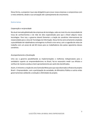 9
SUGESTÕES PARA UM BRASIL MAIS EMPREENDEDOR
Dessa forma, a proposta é que seja obrigatório para essas novas empresas o compromisso com
o meio ambiente, desde a sua concepção até o planejamento de crescimento.
Outros temas
Cooperação e reciprocidade
No atual mercado globalizado das empresas de tecnologia, cada vez mais há uma necessidade de
troca de conhecimentos e de mão de obra especializada para que o Brasil adquira novas
tecnologias. Para isso, o governo deverá fomentar a criação de convênios internacionais de
reciprocidade para a área de Tecnologia da Informação. Dessa forma será certamente ampliada
a possibilidade de trabalhadores estrangeiros no Brasil e vice-versa, com a sugestão de vistos de
trabalho com um prazo de até 60 meses para os trabalhadores dos países signatários desses
convênios.
Acompanhamento e fiscalização
Uma vez o governo possibilitando as implementações e melhorias indispensáveis para o
verdadeiro suporte ao empreendedorismo no Brasil, faz-se necessário medir sua eficácia e
verificar de maneira assídua o bom aproveitamento por parte dos beneficiados.
Assim, é iminente a criação de uma Comissão Mista para que seja observada a eficácia do projeto
Brasil + Empreendedor, com a participação da sociedade, do Ministério Público e outros entes
governamentais validando a evolução e efetividade do projeto.
 