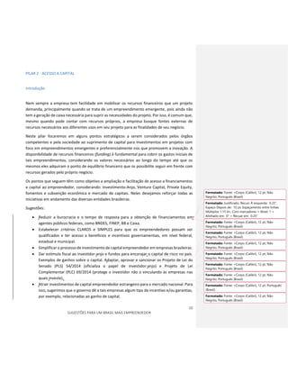 10
SUGESTÕES PARA UM BRASIL MAIS EMPREENDEDOR
PILAR 2 - ACESSO A CAPITAL
Introdução
Nem sempre a empresa tem facilidade em mobilizar os recursos financeiros que um projeto
demanda, principalmente quando se trata de um empreendimento emergente, pois ainda não
tem a geração de caixa necessária para suprir as necessidades do projeto. Por isso, é comum que,
mesmo quando pode contar com recursos próprios, a empresa busque fontes externas de
recursos necessários aos diferentes usos em seu projeto para as finalidades de seu negócio.
Neste pilar focaremos em alguns pontos estratégicos a serem considerados pelos órgãos
competentes e pela sociedade ao suprimento de capital para investimentos em projetos com
foco em empreendimentos emergentes e preferencialmente nos que promovem a inovação. A
disponibilidade de recursos financeiros (funding) é fundamental para cobrir os gastos iniciais de
tais empreendimentos, considerando os valores necessários ao longo do tempo até que os
mesmos eles adquiram o ponto de equilíbrio financeiro que os possibilite seguir em frente com
recursos gerados pelo próprio negócio.
Os pontos que seguem têm como objetivo a ampliação e facilitação de acesso a financiamentos
e capital ao empreendedor, considerando: Investimento-Anjo, Venture Capital, Private Equity,
fomentos e subvenção econômica e mercado de capitais. Neles desejamos reforçar todas as
iniciativas em andamento das diversas entidades brasileiras.
Sugestões:
 Reduzir a burocracia e o tempo de resposta para a obtenção de financiamentos em
agentes públicos federais, como BNDES, FINEP, BB e Caixa.
 Estabelecer critérios CLAROS e SIMPLES para que os empreendedores possam ser
qualificados e ter acesso a benefícios e incentivos governamentais, em nível federal,
estadual e municipal.
 Simplificar o processo de investimento de capital empreendedor em empresas brasileiras.
 Dar estímulo fiscal ao investidor-anjo e fundos para encorajar o capital de risco no país.
Exemplos de ganhos sobre o capital. Adaptar, aprovar e sancionar os Projeto de Lei do
Senado (PLS) 54/2014 (oficializa o papel de investidor-anjo) e Projeto de Lei
Complementar (PLC) 69/2014 (protege o investidor não o vinculando às empresas nas
quais investe).
 Atrair investimentos de capital empreendedor estrangeiro para o mercado nacional. Para
isso, sugerimos que o governo dê a tais empresas algum tipo de incentivo e/ou garantias,
por exemplo, relacionadas ao ganho de capital.
Formatado: Fonte: +Corpo (Calibri), 12 pt, Não
Negrito, Português (Brasil)
Formatado: Justificado, Recuo: À esquerda: 0.25",
Espaço Depois de: 10 pt, Espaçamento entre linhas:
Múltiplos 1.15 lin., Com marcadores + Nível: 1 +
Alinhado em: 0" + Recuar em: 0.25"
Formatado: Fonte: +Corpo (Calibri), 12 pt, Não
Negrito, Português (Brasil)
Formatado: Fonte: +Corpo (Calibri), 12 pt, Não
Negrito, Português (Brasil)
Formatado: Fonte: +Corpo (Calibri), 12 pt, Não
Negrito, Português (Brasil)
Formatado: Fonte: +Corpo (Calibri), 12 pt, Não
Negrito, Português (Brasil)
Formatado: Fonte: +Corpo (Calibri), 12 pt, Não
Negrito, Português (Brasil)
Formatado: Fonte: +Corpo (Calibri), 12 pt, Não
Negrito, Português (Brasil)
Formatado: Fonte: +Corpo (Calibri), 12 pt, Português
(Brasil)
Formatado: Fonte: +Corpo (Calibri), 12 pt, Não
Negrito, Português (Brasil)
 