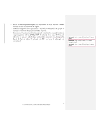 11
SUGESTÕES PARA UM BRASIL MAIS EMPREENDEDOR
 Reduzir os níveis de garantia exigidos para empréstimos de micro, pequenas e médias
empresas focadas no crescimento do negócio.
 Estabelecer programas de redução de taxas e impostos vinculada a metas de geração de
emprego e crescimento das pequenas e médias empresas.
 Desenvolver um fundo de investimento cooperado entre iniciativa privada (investidores)
e agentes públicos federais (BNDES, FINEP, BB e Caixa). Como o que foi feito pelo
SebraeTec, no qual para cada R$ 1 que um investidor colocar em uma startup no Rio
Grande do Norte o Sebrae RN colocará mais R$ 4 em forma de subvenção não
reembolsável.
Formatado: Fonte: +Corpo (Calibri), 12 pt, Português
(Brasil)
Formatado: Fonte: +Corpo (Calibri), 12 pt, Itálico,
Português (Brasil)
Formatado: Fonte: +Corpo (Calibri), 12 pt, Português
(Brasil)
 