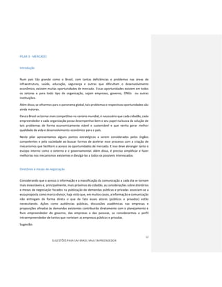 12
SUGESTÕES PARA UM BRASIL MAIS EMPREENDEDOR
PILAR 3 - MERCADO
Introdução
Num país tão grande como o Brasil, com tantas deficiências e problemas nas áreas de
infraestrutura, saúde, educação, segurança e outras que dificultam o desenvolvimento
econômico, existem muitas oportunidades de mercado. Essas oportunidades existem em todos
os setores e para todo tipo de organização, sejam empresas, governo, ONGs ou outras
instituições.
Além disso, se olharmos para o panorama global, tais problemas e respectivas oportunidades são
ainda maiores.
Para o Brasil se tornar mais competitivo no cenário mundial, é necessário que cada cidadão, cada
empreendedor e cada organização possa desempenhar bem o seu papel na busca da solução de
tais problemas de forma economicamente viável e sustentável e que venha gerar melhor
qualidade de vida e desenvolvimento econômico para o país.
Neste pilar apresentamos alguns pontos estratégicos a serem considerados pelos órgãos
competentes e pela sociedade ao buscar formas de acelerar esse processo com a criação de
mecanismos que facilitem o acesso às oportunidades de mercado. E isso deve abranger tanto o
escopo interno como o externo e o governamental. Além disso, é preciso simplificar e fazer
melhorias nos mecanismos existentes e divulgá-las a todos os possíveis interessados.
Diretórios e mesas de negociação
Considerando que o acesso à informação e a massificação da comunicação a cada dia se tornam
mais inexoráveis e, principalmente, mais próximos do cidadão, as considerações sobre diretórios
e mesas de negociação focados na publicação de demandas públicas e privadas associam-se a
essa proposta como marco divisor, haja visto que, em muitos casos, a informação e comunicação
não entregam de forma direta o que de fato esses atores (públicos e privados) estão
necessitando. Ações como audiências públicas, discussões acadêmicas nas empresas e
proposições afinadas às demandas existentes contribuirão diretamente com o planejamento e
foco empreendedor do governo, das empresas e das pessoas, se considerarmos o perfil
intraempreendedor de tantos que norteiam as empresas públicas e privadas.
Sugestão:
 