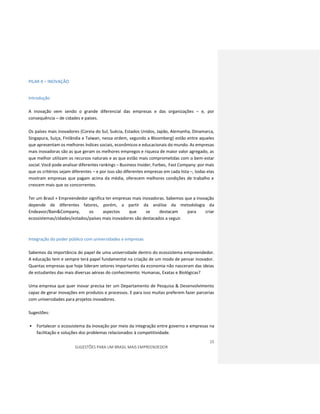 15
SUGESTÕES PARA UM BRASIL MAIS EMPREENDEDOR
PILAR 4 – INOVAÇÃO
Introdução
A inovação vem sendo o grande diferencial das empresas e das organizações – e, por
consequência – de cidades e países.
Os países mais inovadores (Coreia do Sul, Suécia, Estados Unidos, Japão, Alemanha, Dinamarca,
Singapura, Suíça, Finlândia e Taiwan, nessa ordem, segundo a Bloomberg) estão entre aqueles
que apresentam os melhores índices sociais, econômicos e educacionais do mundo. As empresas
mais inovadoras são as que geram os melhores empregos e riqueza de maior valor agregado, as
que melhor utilizam os recursos naturais e as que estão mais comprometidas com o bem-estar
social. Você pode analisar diferentes rankings – Business Insider, Forbes, Fast Company: por mais
que os critérios sejam diferentes – e por isso são diferentes empresas em cada lista –, todas elas
mostram empresas que pagam acima da média, oferecem melhores condições de trabalho e
crescem mais que os concorrentes.
Ter um Brasil + Empreendedor significa ter empresas mais inovadoras. Sabemos que a inovação
depende de diferentes fatores, porém, a partir da análise da metodologia da
Endeavor/Bain&Company, os aspectos que se destacam para criar
ecossistemas/cidades/estados/países mais inovadores são destacados a seguir.
Integração do poder público com universidades e empresas
Sabemos da importância do papel de uma universidade dentro do ecossistema empreendedor.
A educação tem e sempre terá papel fundamental na criação de um modo de pensar inovador.
Quantas empresas que hoje lideram setores importantes da economia não nasceram das ideias
de estudantes das mais diversas aéreas do conhecimento: Humanas, Exatas e Biológicas?
Uma empresa que quer inovar precisa ter um Departamento de Pesquisa & Desenvolvimento
capaz de gerar inovações em produtos e processos. E para isso muitas preferem fazer parcerias
com universidades para projetos inovadores.
Sugestões:
• Fortalecer o ecossistema da inovação por meio da integração entre governo e empresas na
facilitação e soluções dos problemas relacionados à competitividade.
 
