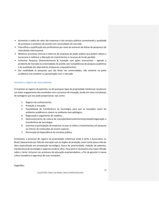 16
SUGESTÕES PARA UM BRASIL MAIS EMPREENDEDOR
• Aumentar a cadeia de valor das empresas e dos serviços públicos aumentando a qualidade
de processos e produtos de acordo com necessidades de mercado.
• Intensificar a qualificação dos profissionais por meio do aumento de bolsas de pesquisa e do
intercâmbio internacional.
• Melhorar processos internos e externos de empresas do poder público que podem reduzir a
burocracia e melhorar a liberação de investimentos e recursos de fundo perdido.
• Fomentar Pesquisa, Desenvolvimento & Inovação com ações transversais – ligando o
problema de mercado às universidades de acordo com competências de pesquisa acadêmica
e da qualidade dos laboratórios (máquinas e equipamentos).
• Dar visibilidade às pesquisas que são feitas nas universidades, não somente na parte
acadêmica mas também na aproximação com o mercado
Incentivar o registro de novas patentes
O incentivo ao registro de patentes, ou de quaisquer tipos de propriedade intelectual, resulta em
um maior engajamento dos envolvidos com o processo de inovação, tendo em vista o arcabouço
de vantagens que isso pode proporcionar, tais como:
1. Registro do conhecimento;
2. Proteção à inovação;
3. Possibilidade de transferência de tecnologia, para que as inovações saiam do
ambiente acadêmico e atuem no ambiente mercadológico;
4. Negociação e pagamento de royalties;
5. Desenvolvimento da cultura de Invenção/desenvolvimento/proteção/negociação e
transferência de tecnologia;
6. Incentivo à participação de empresas no que se refere a investimentos em pesquisa
no interior de instituições de ensino superior;
7. Diminuição da dependência da iniciativa pública.
Entretanto, o processo de registro de propriedade intelectual ainda é lento e burocrático no
Brasil, basicamente por falta de interação com os órgãos de proteção, assim como pouca mão de
obra especializada em prospecção tecnológica, busca de anterioridade, redação de patentes,
transferência de tecnologia e aspectos jurídicos afins. Para tanto é necessária uma maior difusão
sobre o tema, inclusive nos processos de educação empreendedora, a fim de garantir à massa
crítica inovadora a segurança de suas inovações.
Sugestões:
 