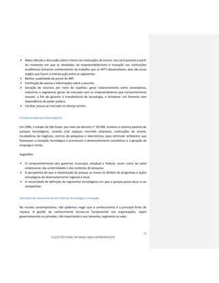 17
SUGESTÕES PARA UM BRASIL MAIS EMPREENDEDOR
• Maior difusão e discussão sobre o tema nas instituições de ensino. Isso será possível a partir
do momento em que as atividades de empreendedorismo e inovação nas instituições
acadêmicas tomarem conhecimento do trabalho que os NIT’s desenvolvem, pois são esses
órgãos que fazem a interlocução entre os segmentos.
• Melhor usabilidade do portal do INPI.
• Facilitação de acesso a informações sobre o assunto.
• Geração de recursos por meio de royalties: gerar relacionamento entre investidores,
indústrias e segmentos gerais de mercado com os empreendedores que constantemente
inovam, a fim de garantir a transferência de tecnologia, e fortalecer um fomento sem
dependência do poder público.
• Facilitar acesso ao mercado no timing correto.
Fortalecer parques tecnológicos
Em 2006, o estado de São Paulo, por meio do decreto n° 50.504, instituiu o sistema paulista de
parques tecnológicos, visando criar espaços reunindo empresas, instituições de ensino,
incubadoras de negócios, centros de pesquisas e laboratórios, para estimular ambientes que
favoreçam a inovação tecnológica e promovam o desenvolvimento econômico e a geração de
emprego e renda.
Sugestões:
• O comprometimento dos governos municipal, estadual e federal, assim como do setor
empresarial, das universidades e dos institutos de pesquisa.
• A perspectiva de que a implantação do parque se insere no âmbito de programas e ações
estratégicas de desenvolvimento regional e local.
• A necessidade de definição de segmentos tecnológicos em que o parque possa atuar e ser
competitivo.
Incentivo ao investimento em ciência, tecnologia e inovação
No mundo contemporâneo, não podemos negar que o conhecimento é a principal fonte de
riqueza. A gestão do conhecimento tornou-se fundamental nas organizações, sejam
governamentais ou privadas, não importando o seu tamanho, segmento ou valor.
 