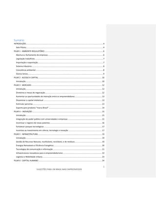 2
SUGESTÕES PARA UM BRASIL MAIS EMPREENDEDOR
Sumário
INTRODUÇÃO..........................................................................................................................................4
Sete Pilares..........................................................................................................................................4
PILAR 1 - AMBIENTE REGULATÓRIO.........................................................................................................6
Abertura e fechamento de empresas...................................................................................................6
Legislação trabalhista ..........................................................................................................................7
Importação e exportação.....................................................................................................................7
Sistema tributário................................................................................................................................8
Consciência ambiental.........................................................................................................................8
Outros temas.......................................................................................................................................9
PILAR 2 - ACESSO A CAPITAL..................................................................................................................10
Introdução.........................................................................................................................................10
PILAR 3 - MERCADO...............................................................................................................................12
Introdução.........................................................................................................................................12
Diretórios e mesas de negociação......................................................................................................12
Aumentar as oportunidades de interação entre os empreendedores.................................................13
Disseminar o capital intelectual.........................................................................................................13
Estimular parcerias............................................................................................................................13
Suporte para produtos “marca Brasil” ...............................................................................................14
PILAR 4 – INOVAÇÃO .............................................................................................................................15
Introdução.........................................................................................................................................15
Integração do poder público com universidades e empresas .............................................................15
Incentivar o registro de novas patentes .............................................................................................16
Fortalecer parques tecnológicos........................................................................................................17
Incentivo ao investimento em ciência, tecnologia e inovação ............................................................17
PILAR 5 - INFRAESTRUTURA...................................................................................................................19
Introdução.........................................................................................................................................19
Gestão de Recursos Naturais, reutilizáveis, recicláveis, e de resíduos.................................................19
Energias Renováveis e Eficiência Energética.......................................................................................20
Tecnologias de comunicação e informação........................................................................................21
Infraestruturas inovadoras para o empreendedorismo......................................................................22
Logística e Mobilidade Urbana...........................................................................................................23
PILAR 6 - CAPITAL HUMANO..................................................................................................................24
 