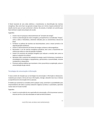 21
SUGESTÕES PARA UM BRASIL MAIS EMPREENDEDOR
O Brasil necessita de uma visão sistêmica e investimentos na diversificação das matrizes
energéticas. Mas como fazer isso gerando energia limpa com mínimo impacto ambiental? Um
desafio enorme para um pais continental e diverso. No entanto, é também um caminho para
fazer do Brasil a nação mais próspera do mundo.
Sugestões:
 Investir mais em pesquisa e desenvolvimento de “armazéns de energia”.
 Investir na diversificação da matriz energética, principalmente as consideradas “limpas”,
como a eólica e fotovoltaica, altamente indicadas para as características naturais do
Brasil.
 Fortalecer as políticas de incentivo aos biocombustíveis, como o etanol primário e de
segunda geração (celulósico).
 Investir no desenvolvimento de fontes de energias nucleares e eletromagnéticas.
 Racionalizar o uso de matrizes energéticas poluidoras, bem como o investimento em
sistema que reduza os níveis de poluição instalados.
 Investir em processos de produção energética que reduzam a emissão, bem como na
captura e sequestro de carbono.
 Aproveitar todo o potencial de produção de energia a partir da biomassa, investindo na
consolidação de tecnologias e equipamentos, aprimorando a economicidade, inclusive
combatendo os desperdícios.
 Promover políticas públicas que incentivem a livre concorrência na exploração, acesso e
comercialização de gás natural.
Tecnologias de comunicação e informação
É nesse cenário de inovação que as tecnologias da comunicação e informação se destacaram,
mudando para sempre a forma de trocar informações, interagir, deixando mais ricas e intensas
as experiências de comunicação entre as pessoas.
À medida que aumentam as conexões (entre qualquer coisa), aumentam as possibilidades para
empreendedores (de todos os portes) realizarem negócios lucrativos e sustentáveis, operando
muitas vezes em escala mundial.
Sugestões:
 Investir na construção de uma supermalha de comunicação, a fim de promover acesso à
internet sem fio e com alta velocidade em todo território brasileiro.
 
