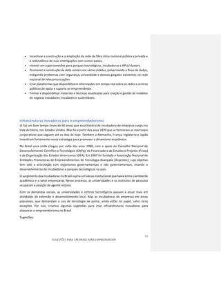 22
SUGESTÕES PARA UM BRASIL MAIS EMPREENDEDOR
 Incentivar a construção e a ampliação da rede de fibra ótica nacional pública e privada e
a redundância de suas interligações com outros países.
 Investir em superconexões para parques tecnológicas, incubadoras e APLs/clusters.
 Promover a construção de data centers em várias cidades, pulverizando o fluxo de dados,
mitigando problemas com segurança, privacidade e demais gargalos existentes na rede
nacional de telecomunicações.
 Criar plataformas que disponibilizem informações em tempo real sobre as redes e centros
públicos de apoio e suporte ao empreendedor.
 Treinar e disponibilizar materiais e técnicas atualizadas para criação e gestão de modelos
de negócio inovadores, escaláveis e sustentáveis.
Infraestruturas inovadoras para o empreendedorismo
Já faz um bom tempo (mais de 60 anos) que essa história de incubadora de empresas surgiu no
Vale do Silício, nos Estados Unidos. Mas foi a partir dos anos 1970 que se formaram os rearranjos
corporativos que seguem até os dias de hoje. Também a Alemanha, França, Inglaterra e Japão
investiram fortemente nessa estratégia para promover o dinamismo econômico.
No Brasil essa onda chegou por volta dos anos 1980, com o apoio do Conselho Nacional de
Desenvolvimento Científico e Tecnológico (CNPq), da Financiadora de Estudos e Projetos (Finep)
e da Organização dos Estados Americanos (OEA). Em 1987 foi fundada a Associação Nacional de
Entidades Promotoras de Empreendimentos de Tecnologia Avançada (Anprotec), cujo objetivo
tem sido a articulação com organismos governamentais e não governamentais, visando o
desenvolvimento de Incubadoras e parques tecnológicos no país.
O surgimento das incubadoras no Brasil supriu um vácuo institucional que havia entre o ambiente
acadêmico e o setor empresarial. Nesse processo, as universidades e os institutos de pesquisa
ocuparam a posição de agente indutor.
Com as demandas sociais, as universidades e centros tecnológicos passam a atuar mais em
atividades de extensão e desenvolvimento local. Mas as incubadoras de empresas em áreas
populares, que demandam o uso de tecnologia de ponta, ainda estão no papel, salvo raras
exceções. Por isso, criamos algumas sugestões para criar infraestruturas inovadoras para
alavancar o empreendorismo no Brasil.
Sugestões:
 
