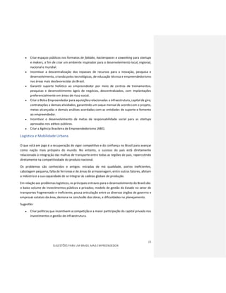 23
SUGESTÕES PARA UM BRASIL MAIS EMPREENDEDOR
 Criar espaços públicos nos formatos de fablabs, hackerspaces e coworking para startups
e makers, a fim de criar um ambiente inspirador para o desenvolvimento local, regional,
nacional e mundial.
 Incentivar a descentralização dos repasses de recursos para a inovação, pesquisa e
desenvolvimento, criando polos tecnológicos, de educação técnica e empreendedorismo
nas áreas mais desfavorecidas do Brasil.
 Garantir suporte holístico ao empreendedor por meio de centros de treinamentos,
pesquisas e desenvolvimento ágeis de negócios, descentralizados, com implantações
preferencialmente em áreas de risco social.
 Criar o Bolsa Empreendedor para aquisições relacionadas a infraestrutura, capital de giro,
contratações e demais atividades, garantindo um saque mensal de acordo com o projeto,
metas alcançadas e demais análises acordadas com as entidades de suporte e fomento
ao empreendedor.
 Incentivar o desenvolvimento de metas de responsabilidade social para as startups
aprovadas nos editais públicos.
 Criar a Agência Brasileira de Empreendedorismo (ABE).
Logística e Mobilidade Urbana
O que está em jogo é a recuperação do vigor competitivo e da confiança no Brasil para avançar
como nação mais próspera do mundo. No entanto, o sucesso do país está diretamente
relacionado à integração das malhas de transporte entre todas as regiões do pais, repercutindo
diretamente na competitividade do produto nacional.
Os problemas são conhecidos e antigos: estradas de má qualidade, portos ineficientes,
cabotagem pequena, falta de ferrovias e de áreas de armazenagem, entre outros fatores, afetam
a indústria e a sua capacidade de se integrar às cadeias globais de produção.
Em relação aos problemas logísticos, os principais entraves para o desenvolvimento do Brasil são:
o baixo volume de investimentos públicos e privados; modelo de gestão do Estado no setor de
transportes fragmentado e ineficiente; pouca articulação entre os diversos órgãos de governo e
empresas estatais da área; demora na conclusão das obras; e dificuldades no planejamento.
Sugestão:
 Criar políticas que incentivem a competição e a maior participação do capital privado nos
investimentos e gestão de infraestrutura.
 