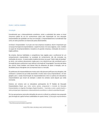 24
SUGESTÕES PARA UM BRASIL MAIS EMPREENDEDOR
PILAR 6 - CAPITAL HUMANO
Introdução
Considerando que o desenvolvimento econômico, social e sustentável dos países na atual
conjuntura global da era do conhecimento passa pela implantação de uma educação
empreendedora de qualidade com foco em inovação, o empreendedorismo é considerado hoje
como um vetor prioritário na maioria dos países desenvolvidos.
Um Brasil + Empreendedor é um país com mais empresas inovadoras. Assim é importante que
se busque formação de empreendedores (capital humano) de novos negócios, como também
no papel de intraempreendedores inovadores em grandes empresas, instituições de ensino e
órgãos públicos.
No entanto, diversas habilidades e competências hoje exigidas para o profissional ter um
comportamento empreendedor na sociedade do conhecimento não são ensinadas nas
instituições de ensino. A maioria adota modelos de ensino nos quais “tudo é dado de bandeja”
ao aluno, com práticas educacionais criadas para a era industrial que não contribuem para a
formação de jovens autônomos e que ratificam a formação de “empregados” (escravos das ideias
dos outros). Existe também uma latente falta de ambientes de apoio à inovação, com as
faculdades pouco interagindo com as empresas locais e o mercado.
Os professores de empreendedorismo muitas vezes não possuem perfil para essa disciplina, não
conhecem o contexto do que estão lecionando e muitas vezes nunca empreenderam. Um dos
gargalos para a ampla disseminação do empreendedorismo está na ausência de educadores
empreendedores que sirvam de exemplo e saibam do contexto social daquilo que estão
ensinando.
Estamos em sintonia com os educadores participantes da 5º Rodada de Educação
Empreendedora Brasil, que, entre outros pontos, propuseram a inclusão da Educação
Empreendedora na Agenda Estratégica Nação Brasileira – inserindo-a como a pedra basilar e
vetor principal para impulsionar o desenvolvimento econômico e cultural sustentável do país1.
Por isso apresentamos neste pilar indicações de como ter no Brasil um ambiente mais preparado
para formação de capital humano subdivididas em quatro temas. 1) Educação empreendedora
1
http://educacaoempreendedora.org.br/ree)
 