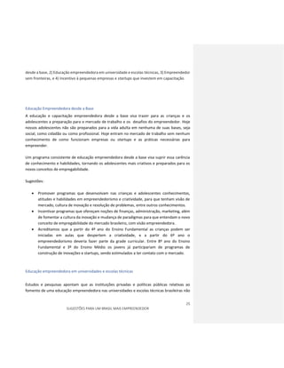 25
SUGESTÕES PARA UM BRASIL MAIS EMPREENDEDOR
desde a base, 2) Educação empreendedora em universidade e escolas técnicas, 3) Empreendedor
sem fronteiras, e 4) Incentivo à pequenas empresas e startups que investem em capacitação.
Educação Empreendedora desde a Base
A educação e capacitação empreendedora desde a base visa trazer para as crianças e os
adolescentes a preparação para o mercado de trabalho e os desafios do empreendedor. Hoje
nossos adolescentes não são preparados para a vida adulta em nenhuma de suas bases, seja
social, como cidadão ou como profissional. Hoje entram no mercado de trabalho sem nenhum
conhecimento de como funcionam empresas ou startups e as práticas necessárias para
empreender.
Um programa consistente de educação empreendedora desde a base visa suprir essa carência
de conhecimento e habilidades, tornando os adolescentes mais criativos e preparados para os
novos conceitos de empregabilidade.
Sugestões:
 Promover programas que desenvolvam nas crianças e adolescentes conhecimentos,
atitudes e habilidades em empreendedorismo e criatividade, para que tenham visão de
mercado, cultura de inovação e resolução de problemas, entre outros conhecimentos.
 Incentivar programas que ofereçam noções de finanças, administração, marketing, além
de fomentar a cultura da inovação e mudança de paradigmas para que entendam o novo
conceito de empregabilidade do mercado brasileiro, com visão empreendedora.
 Acreditamos que a partir do 4º ano do Ensino Fundamental as crianças podem ser
iniciadas em aulas que despertem a criatividade, e a partir do 6º ano o
empreendedorismo deveria fazer parte da grade curricular. Entre 8º ano do Ensino
Fundamental e 3º do Ensino Médio os jovens já participariam de programas de
construção de inovações e startups, sendo estimulados a ter contato com o mercado.
Educação empreendedora em universidades e escolas técnicas
Estudos e pesquisas apontam que as instituições privadas e políticas públicas relativas ao
fomento de uma educação empreendedora nas universidades e escolas técnicas brasileiras não
 