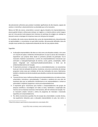 26
SUGESTÕES PARA UM BRASIL MAIS EMPREENDEDOR
são plenamente suficientes para produzir resultados significativos de alto impacto, capazes de
acelerar e intensificar o desenvolvimento na velocidade que se faz necessária.
Menos de 50% dos alunos universitários cursaram alguma disciplina de empreendedorismo,
poucos gastam tempo e esforço para começar um negócio, e a maioria ainda se sente insegura
para tal. Uma parcela muito pequena tem interesse em participar de estágios em startups ou
possuem acesso a empregos em empresas novas com alto grau de inovação2.
Os resultados são muitos alunos desistindo dos cursos de empreendedorismo, desconhecendo
as oportunidades e o ecossistema no qual estão inseridos, não possuindo definições claras de
vocação nesse sentido e/ou simplesmente deixando de viver de suas próprias ideias.
Sugestões:
 A educação empreendedora não deve ser vista como uma disciplina isolada, e sim como
um conjunto de ações e ambientes interdisciplinares no qual os alunos são orientados a
expandirem suas próprias ideias desde os primeiros períodos da graduação. Faz-se
necessário implantar ecossistemas e centros de empreendedorismo transversais que
estimulem a realização/implantação de eventos, cursos, games, competições, maker
spaces, integração com empresas/incubadoras/aceleradoras e forte uso de
ambientes/laboratórios de inovação.
 É importante promover a integração entre as universidades/escolas e os ecossistemas
locais por meio da realização de eventos, maratonas, concursos e seminários de startups
propostos muitas vezes por entidades de fora das instituições de ensino. Salientamos
também a relevância da ida de estudantes para desafios e eventos de empreendedorismo
externos,
 É preciso formar mais e melhores professores de empreendedorismo, em todos os níveis,
universitário, instrutores e pós-graduação. É relevante a existência de uma série de
incentivos para que os professores transformem-se em empreendedores e sintam-se
estimulados a implantar programas e centros de empreendedorismo.
 É importante gerar mecanismos para facilitar o empreendedorismo dos grupos de
pesquisa científicos e tecnológicos em todas as áreas, facilitando a cooperação dos
mesmos com as empresas nacionais e internacionais, além de institutos de inovação. Faz-
se necessário ampliar inclusive a oferta de programas de mestrado e doutorado
específicos em empreendedorismo.
 Por último enumeramos questões fora do escopo das universidades e escolas técnica,
mas igualmente relevantes para a educação empreendedora no país, tais como: o
2
(http://info.endeavor.org.br/relatorio-empreendedorismo-universidades-2012
 
