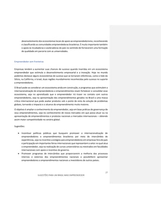 27
SUGESTÕES PARA UM BRASIL MAIS EMPREENDEDOR
desenvolvimento dos ecossistemas locais de apoio ao empreendedorismo, reconhecendo
e classificando as comunidades empreendedoras brasileiras. É muito importante também
o apoio às incubadoras e aceleradoras do país no sentindo de fornecerem uma formação
de qualidade em parceria com as universidades.
Empreendedor sem fronteiras
Empresas tendem a aumentar suas chances de sucesso quando inseridas em um ecossistema
empreendedor que estimula o desenvolvimento empresarial e a inovação. Hoje no mundo
podemos destacar alguns ecossistemas de sucesso que se tornaram referências, como o Vale do
Silício, na Califórnia, e Israel, duas regiões mundialmente reconhecidas pelo sucesso no suporte
a empreendedores.
O Brasil pode-se considerar um ecossistema ainda em construção, e programas que estimulem a
internacionalização de empreendedores e empreendimentos visam fortalecer e consolidar esse
ecossistema, seja no aprendizado que o empreendedor irá trazer no contato com outros
empreendedores, seja na apresentação dos empreendimentos gerados no Brasil a uma massa
critica internacional que pode avaliar produtos sob o ponto de vista da solução de problemas
globais, tornando o impacto e o alcance do empreendimento muito maiores.
O objetivo é ampliar o conhecimento do empreendedor, seja em boas práticas de governança de
seus empreendimentos, seja no conhecimento de novos mercados em que possa atuar ou na
apresentação de empreendimentos e produtos nacionais a mercados internacionais – obtendo
assim maior competitividade no cenário global.
Sugestões:
 Incentivar políticas públicas que busquem promover a internacionalização de
empreendedores e empreendimentos brasileiros por meio de intercâmbio de
experiências, seja no incentivo a estágios para empreendedores em empresas fora do país
e participação em importantes feiras internacionais que representem o setor no qual atua
o empreendedor, seja na realização de cursos universitários ou mestrados em faculdades
internacionais com apoio e incentivo do governo.
 Promover programas de intercâmbio que proporcionem a melhoria dos processos
internos e externos dos empreendimentos nacionais e possibilitem apresentar
empreendedores e empreendimentos nacionais a investidores de outros países.
 