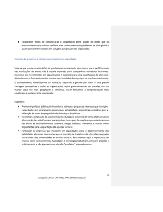 28
SUGESTÕES PARA UM BRASIL MAIS EMPREENDEDOR
 Estabelecer meios de comunicação e colaboração entre países do modo que os
empreendedores brasileiros tenham mais conhecimento de problemas de nível global e
assim concentrem esforços em soluções que possam ser exportadas.
Incentivo às empresas e startups que Investem em capacitação
Sabe-se que existe um alto déficit de profissionais no mercado, sem contar que o perfil formado
nas instituições de ensino não é aquele esperado pelas companhias inovadoras brasileiras.
Incentivar os investimentos em capacitações é essencial para uma qualificação de alto nível,
alinhado com as futuras demandas e novas oportunidades de empregos na era do conhecimento.
O conhecimento, matéria-prima da inovação, adquirido e gerado por todos é uma grande
vantagem competitiva a todas as organizações, sejam governamentais ou privadas, em um
mundo cada vez mais globalizado e dinâmico. Assim tornamos a competitividade mais
equilibrada e justa perante a sociedade.
Sugestões:
 Promover políticas públicas de incentivo a startups e pequenas empresas que forneçam
capacitações em geral visando desenvolver as habilidades específicas necessárias para a
obtenção de maior empregabilidade de todos os brasileiros.
 Incentivar a ampliação de plataformas de educação à distância de forma efetiva visando
a formação de capital humano para startups, tanto para formação empreendedora como
nas áreas de desenvolvimento software, design, robótica, eletrônica e outros temas
importantes para a capacitação de equipes técnicas.
 Fortalecer as empresas que investem em capacitações para o desenvolvimento das
habilidades adicionais necessárias para o mercado de trabalho não ofertadas nas grades
curriculares das universidades e escolas técnicas. Ressaltamos aqui a importância de
ensinar como conhecimentos, habilidades e tecnologias trabalham juntos em projetos e
práticas reais, e não apenas como elas são “emuladas” separadamente.
 