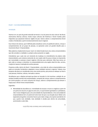 29
SUGESTÕES PARA UM BRASIL MAIS EMPREENDEDOR
PILAR 7 - CULTURA EMPREENDEDORA
Introdução
Vivemos em um país de grande extensão territorial e rico do ponto de vista cultural. No Brasil,
vivenciamos diversas culturas; muitos traços culturais são históricos e foram trazidos pelos
imigrantes que popularam diversas regiões do país. Outros valores e comportamentos foram
criados e fortalecidos a partir do desenvolvimento local e regional.
Essa mistura de culturas, que é definida pelos estudiosos como um padrão de valores, crenças e
comportamentos de um grupo de pessoas, se apresenta como um grande desafio para o
movimento Brasil + Empreendedor.
Não podemos simplesmente buscar inserir em determinado local uma cultura empreendedora
que não considere a realidade e a própria cultura presente na região.
Entendemos que o país vive um momento de mudança no entendimento da própria visão
empreendedora, pois estamos evoluindo de uma nação onde faz pouco tempo se empreendia
por necessidade, as pessoas criavam negócios informais para sobreviver. Mas hoje somos um
país onde se começa a vislumbrar no empreendedorismo uma opção viável de vida, carreira,
criação de riqueza e realização de sonhos pessoais.
Propomos então, dentro do Brasil + Empreendedor, uma visão de cultura empreendedora que
pode ser ensinada, fortalecida e adaptada à nossa realidade nacional e regional. Todavia, essa
proposta não deve ser considerada como uma receita pronta, pois precisa se adequar ao local e
suas pessoas, histórias, culturas, mercados e valores.
Acreditamos que o objetivo principal que deve ser buscado é o de incentivar a adoção de um
mindset (modelo mental) mais empreendedor, composto de crenças, valores e comportamentos
em contra-posição a um outro conjunto de crenças, valores e comportamentos que deixam a
longo prazo o Brasil menos empreendedor.
Sugestões:
 Mentalidade de abundância vs. mentalidade da escassez: encarar os negócios a partir de
um ponto de vista de um jogo de soma zero, no qual existem ganhadores e perdedores,
não é muito inteligente para uma comunidade de empreendedores. Uma comunidade de
empreendedores tem um potencial muito maior do que a sua situação atual. Adotar uma
expectativa de ganhos crescentes futuros para todos instiga uma espiral ascendente em
que, quanto mais atividade, mais atividade é atraída para dentro da comunidade,
aumentando o valor dela.
 