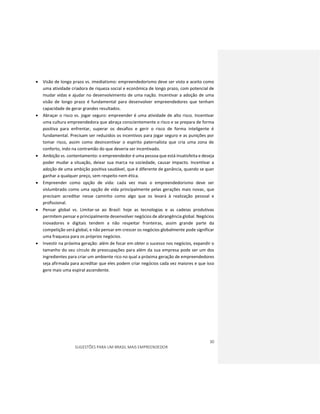 30
SUGESTÕES PARA UM BRASIL MAIS EMPREENDEDOR
 Visão de longo prazo vs. imediatismo: empreendedorismo deve ser visto e aceito como
uma atividade criadora de riqueza social e econômica de longo prazo, com potencial de
mudar vidas e ajudar no desenvolvimento de uma nação. Incentivar a adoção de uma
visão de longo prazo é fundamental para desenvolver empreendedores que tenham
capacidade de gerar grandes resultados.
 Abraçar o risco vs. jogar seguro: empreender é uma atividade de alto risco. Incentivar
uma cultura empreendedora que abraça conscientemente o risco e se prepara de forma
positiva para enfrentar, superar os desafios e gerir o risco de forma inteligente é
fundamental. Precisam ser reduzidos os incentivos para jogar seguro e as punições por
tomar risco, assim como desincentivar o espirito paternalista que cria uma zona de
conforto, indo na contramão do que deveria ser incentivado.
 Ambição vs. contentamento: o empreendedor é uma pessoa que está insatisfeita e deseja
poder mudar a situação, deixar sua marca na sociedade, causar impacto. Incentivar a
adoção de uma ambição positiva saudável, que é diferente de ganância, quando se quer
ganhar a qualquer preço, sem respeito nem ética.
 Empreender como opção de vida: cada vez mais o empreendedorismo deve ser
vislumbrado como uma opção de vida principalmente pelas gerações mais novas, que
precisam acreditar nesse caminho como algo que os levará à realização pessoal e
profissional.
 Pensar global vs. Limitar-se ao Brasil: hoje as tecnologias e as cadeias produtivas
permitem pensar e principalmente desenvolver negócios de abrangência global. Negócios
inovadores e digitais tendem a não respeitar fronteiras, assim grande parte da
competição será global, e não pensar em crescer os negócios globalmente pode significar
uma fraqueza para os próprios negócios.
 Investir na próxima geração: além de focar em obter o sucesso nos negócios, expandir o
tamanho do seu círculo de preocupações para além da sua empresa pode ser um dos
ingredientes para criar um ambiente rico no qual a próxima geração de empreendedores
seja afirmada para acreditar que eles podem criar negócios cada vez maiores e que isso
gere mais uma espiral ascendente.
 