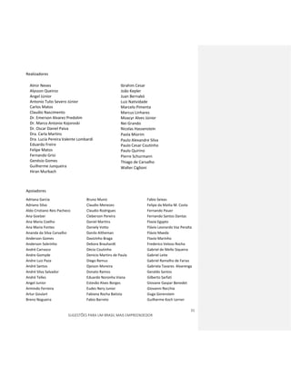 31
SUGESTÕES PARA UM BRASIL MAIS EMPREENDEDOR
Realizadores
Almir Neves
Alysson Queiroz
Angel Júnior
Antonio Tulio Severo Júnior
Carlos Matos
Claudio Nascimento
Dr. Emerson Alvarez Predolim
Dr. Marco Antonio Kojoroski
Dr. Oscar Daniel Paiva
Dra. Carla Martins
Dra. Lucia Pereira Valente Lombardi
Eduardo Freire
Felipe Matos
Fernando Grisi
Genésio Gomes
Guilherme Junqueira
Hiran Murbach
Ibrahim Cesar
João Kepler
Juan Bernabó
Luiz Natividade
Marcelo Pimenta
Marcus Linhares
Moacyr Alves Júnior
Nei Grando
Nicolas Hassenstein
Paola Miorim
Paulo Alexandre Silva
Paulo Cesar Coutinho
Paulo Quirino
Pierre Schurmann
Thiago de Carvalho
Walter Ciglioni
Apoiadores
Adriana Garcia
Adriano Silva
Aldo Cristiano Reis Pacheco
Ana Goelzer
Ana Maria Coelho
Ana Maria Fontes
Ananda da Silva Carvalho
Anderson Gomes
Anderson Sobrinho
André Carrasco
Andre Gomyde
Andre Luiz Paza
André Santos
André Silva Salvador
André Telles
Angel Junior
Armindo Ferreira
Artur Goulart
Breno Nogueira
Bruno Muniz
Claudio Menezes
Claudio Rodrigues
Cleberson Pereira
Daniel Martins
Daniely Votto
Danilo Altheman
Davizinho Braga
Debora Brauhardt
Décio Coutinho
Denicio Martins de Paula
Diego Remus
Djeison Moreira
Donato Ramos
Eduardo Noronha Viana
Estevão Alves Borges
Eudes Nery Junior
Fabiana Rocha Batista
Fabio Barreto
Fabio Seixas
Felipe da Matta M. Costa
Fernando Pauer
Fernando Santos Dantas
Flavia Egypto
Flávio Leonardo Vaz Peralta
Flávio Maeda
Flavio Marinho
Frederico Veloso Rocha
Gabriel de Mello Siqueira
Gabriel Leite
Gabriel Ramalho de Farias
Gabriela Tavares Alvarenga
Geraldo Santos
Gilberto Sarfati
Giovane Gaspar Benedet
Giovanni Recchia
Guga Gorenstein
Guilherme Koch Lerner
 