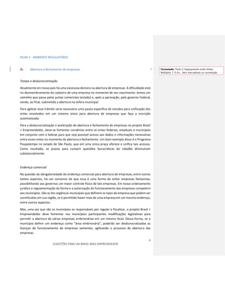6
SUGESTÕES PARA UM BRASIL MAIS EMPREENDEDOR
PILAR 1 - AMBIENTE REGULATÓRIO
A. Abertura e fechamento de empresas
Tempo e desburocratização
Atualmente em nosso país há uma excessiva demora na abertura de empresas. A dificuldade está
no desmembramento do cadastro de uma empresa no momento de seu nascimento: temos um
caminho que passa pelas juntas comerciais (estado) e, após a aprovação, pelo governo Federal,
sendo, ao final, submetida a abertura na esfera municipal.
Para agilizar esse trâmite seria necessária uma pauta específica de estudos para unificação dos
entes envolvidos em um sistema único para abertura de empresas que faça a inscrição
automatizada.
Para a desburocratização e aceleração de abertura e fechamento de empresas no projeto Brasil
+ Empreendedor, deve-se fomentar convênios entre os entes federais, estaduais e municipais
em conjunto com o Sebrae para que seja possível acesso aos dados e informações necessárias
entre esses entes no momento da abertura e fechamento. Um bom exemplo disso é o Programa
Poupatempo no estado de São Paulo, que em uma única praça oferece e unifica tais acessos.
Como resultado, os prazos para cumprir questões burocráticas do cidadão diminuíram
substancialmente.
Endereço comercial
Na questão da obrigatoriedade do endereço comercial para abertura de empresas, entre outros
tantos aspectos, há um consenso de que essa é uma forma de evitar empresas fantasmas,
possibilitando aos governos um maior controle físico de tais empresas. Em nosso ordenamento
jurídico a regulamentação da forma e a autorização do funcionamento das empresas competem
aos municípios. São as leis orgânicas municipais que definem os tipos de empresa que podem ser
constituídas em sua região, se é permitido haver mais de uma empresa em um mesmo endereço,
entre outros aspectos.
Mas, uma vez que são os municípios os responsáveis por regular e fiscalizar, o projeto Brasil +
Empreendedor deve fomentar nos municípios participantes modificações legislativas para
permitir a abertura de várias empresas embrionárias em um mesmo local. Dessa forma, se o
município definir um endereço como “área embrionária”, poderão ser desburocratizadas as
licenças de funcionamento de empresas sementes, agilizando o processo de abertura das
empresas.
Formatado: Título 2, Espaçamento entre linhas:
Múltiplos 1.15 lin., Sem marcadores ou numeração
 